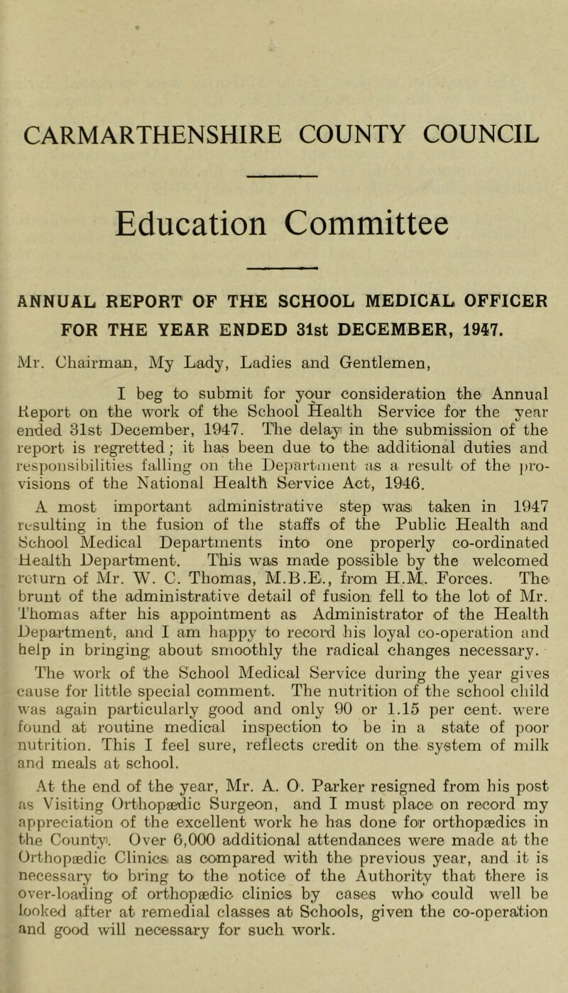 CARMARTHENSHIRE COUNTY COUNCIL Education Committee ANNUAL REPORT OF THE SCHOOL MEDICAL OFFICER FOR THE YEAR ENDED 31st DECEMBER, 1947. Mr. Chairman, My Lady, Ladies and Gentlemen, I beg to submit for your consideration the Annual Report on the work of the School Health Service for the year ended 31st December, 1947. The delay in the submission of the report is regretted; it has been due to the additional duties and responsibilities falling on the Department as a result of the pro- visions of the National Health Service Act, 1946. A most important administrative step was taken in 1947 resulting in the fusion of the staffs of the Public Health and School Medical Departments into one properly co-ordinated Health Department. This was made possible by the welcomed return of Mr. W. C. Thomas, M.B.B., from H.M. Forces. The brunt of the administrative detail of1 fusion fell to the lot of Mr. Thomas after his appointment as Administrator of the Health Department, and I am happy to record his loyal co-operation and help in bringing about smoothly the radical changes necessary. The work of the School Medical Service during the year gives cause for little special comment. The nutrition of the school child was again particularly good and only 90 or 1.15 per cent, were found at routine medical inspection to be in a state of poor nutrition. This I feel sure, reflects credit on the system of milk and meals at school. At the end of the year, Mr. A. O'. Parker resigned from his post as Visiting Orthopaedic Surgeon, and I must place on record my appreciation of the excellent work he has done for orthopaedics in the County. Over 6,000 additional attendances were made at the Orthopaedic Clinicsi as compared with the previous year, and it is necessary to bring to the notice of the Authority that there is over-loading of orthopaedic clinics by cases who could well be looked after at remedial classes at Schools, given the co-operation and good will necessary for such work.