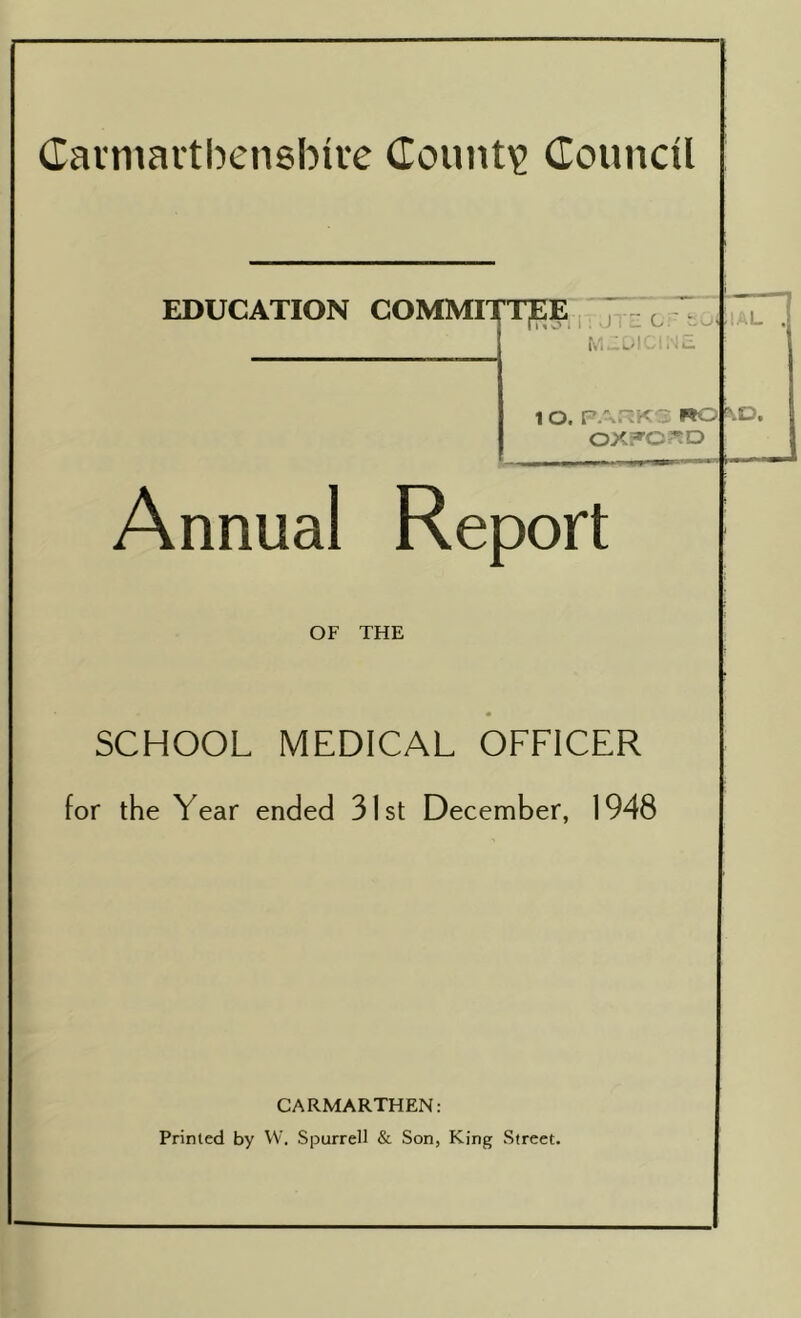 Carmarthenshire County Council EDUCATION COMMITTEE t L MEDICINE. 1 O. PARKS RC OXFORD BlD, Annual Report OF THE SCHOOL MEDICAL OFFICER for the Year ended 31st December, 1948 CARMARTHEN: