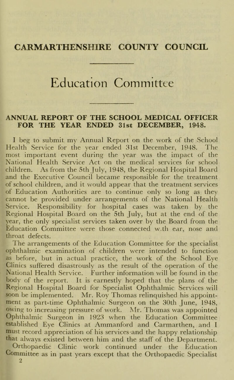 Education Committee ANNUAL REPORT OF THE SCHOOL MEDICAL OFFICER FOR THE YEAR ENDED 31st DECEMBER, 1948. I beg to submit my Annual Report on the work of the School Health Service for the year ended 31st December, 1948. The most important event during the year was the impact of the National Health Service Act on the medical services for school children. As from the 5th July, 1948, the Regional Hospital Board and the Executive Council became responsible for the treatment of school children, and it would appear that the treatment services of Education Authorities are to continue only so long as they cannot be provided under arrangements of the National Health Service. Responsibility for hospital cases was taken by the Regional Hospital Board on the 5th July, but at the end of the year, the only specialist services taken over by the Board from the Education Committee were those connected w.th ear, nose and throat defects. The arrangements of the Education Committee for the specialist ophthalmic examination of children were intended to function as before, but in actual practice, the work of the School Eye Clinics suffered disastrously as the result of the operation of the National Health Service. Further information will be found in the body of the report. It is earnestly hoped that the plans of the Regional Hospital Board for Specialist Ophthalmic Services will soon be implemented. Mr. Roy Thomas relinquished his appoint- ment as part-time Ophthalmic Surgeon on the 30th June, 1948, owing to increasing pressure of work. Mr. Thomas was appointed Ophthalmic Surgeon in 1923 when the Education Committee established Eye Clinics at Ammanford and Carmarthen, and I must record appreciation of his services and the happy relationship that always existed between him and the staff of the Department. Orthopaedic Clinic work continued under the Education Committee as in past years except that the Orthopaedic Specialist 2