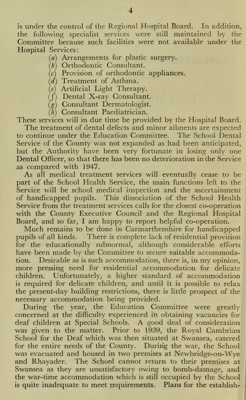 is under the control of the Regional Hospital Board. In addition, the following specialist services were still maintained by the Committee because such facilities were not available under the Hospital Services: (a) Arrangements for plastic surgery. (b) Orthodontic Considtant. (c) Provision of orthodontic appliances. (d) Treatment of Asthma. (e) Artificial Light Therapy. (/) Dental X-ray Consultant. (g) Consultant Dermatologist. (h) Consultant Paediatrician. These services will in due time be provided by the Hospital Board. The treatment of dental defects and minor ailments are expected to continue under the Education Committee. The School Dental Service of the County was not expanded as had been anticipated, but the Authority have been very fortunate in losing only one Dental Officer, so that there has been no deterioration in the Service as compared with 1947. As all medical treatment services will eventually cease to be part of the School Health Service, the main functions left to the Service will be school medical inspection and the ascertainment of handicapped pupils. This dissociation of the School Health Service from the treatment services calls for the closest co-operation with the County Executive Council and the Regional Hospital Board, and so far, I am happy to report helpful co-operation. Much remains to be done in Carmarthenshire for handicapped pupils of all kinds. There is complete lack of residential provision for the educationally subnormal, although considerable efforts have been made by the Committee to secure suitable accommoda- tion. Desirable as is such accommodation, there is, in my opinion, more pressing need for residential accommodation for delicate children. Unfortunately, a higher standard of accommodation is required for delicate children, and until it is possible to relax the present-day building restrictions, there is little prospect of the necessary accommodation being provided. During the year, the Education Committee were greatly concerned at the difficulty experienced ih obtaining vacancies for deaf children at Special Schools. A good deal of consideration was given to the matter. Prior to 1939, the Royal Cambrian School for the Deaf which was then situated at Swansea, catered for the entire needs of the County. During the war, the School was evacuated and housed in two premises at Newbridge-on-Wye and Rhayader. The School cannot return to their premises at Swansea as they are unsatisfactory owing to bomb-damage, and the war-time accommodation which is still occupied by the School is quite inadequate to meet requirements. Plans for the establish-