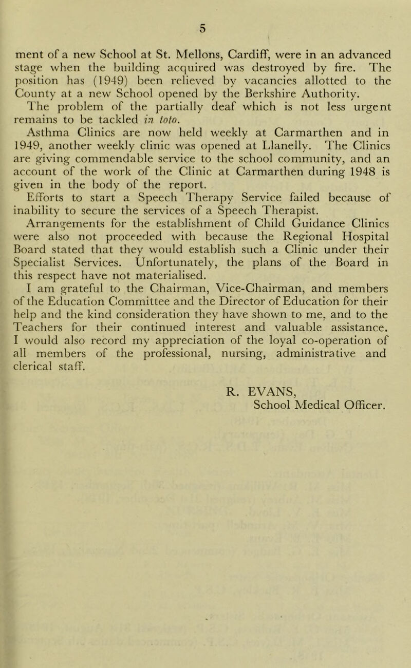ment of a new School at St. Mellons, Cardiff, were in an advanced stage when the building acquired was destroyed by fire. The position has (1949) been relieved by vacancies allotted to the County at a new School opened by the Berkshire Authority. The problem of the partially deaf which is not less urgent remains to be tackled in toto. Asthma Clinics are now held weekly at Carmarthen and in 1949, another weekly clinic was opened at Llanelly. The Clinics are giving commendable service to the school community, and an account of the work of the Clinic at Carmarthen during 1948 is given in the body of the report. Efforts to start a Speech Therapy Service failed because of inability to secure the services of a Speech Therapist. Arrangements for the establishment of Child Guidance Clinics were also not proceeded with because the Regional Hospital Board stated that they would establish such a Clinic under their Specialist Services. Unfortunately, the plans of the Board in this respect have not materialised. I am grateful to the Chairman, Vice-Chairman, and members of the Education Committee and the Director of Education for their help and the kind consideration they have shown to me, and to the Teachers for their continued interest and valuable assistance. I would also record my appreciation of the loyal co-operation of all members of the professional, nursing, administrative and clerical staff. R. EVANS, School Medical Officer.