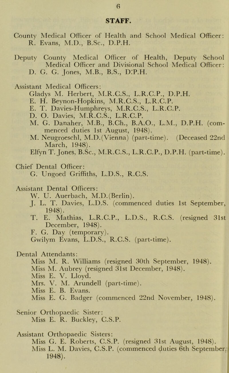 STAFF. County Medical Officer of Health and School Medical Officer: R. Evans, M.D., B.Sc., D.P.H. Deputy County Medical Officer of Health, Deputy School Medical Officer and Divisional School Medical Officer: D. G. G. Jones, M.B., B.S., D.P.H. Assistant Medical Officers: Gladys M. Herbert, M.R.C.S., L.R.C.P., D.P.H. E. H. Beynon-Hopkins, M.R.C.S., L.R.C.P. E. T. Davies-Humphreys, M.R.C.S., L.R.C.P. D. O. Davies, M.R.C.S., L.R.C.P. M. G. Danaher, M.B., B.Ch., B.A.O., L.M., D.P.H. (com- menced duties 1st August, 1948). M. Neugroeschl, M.D.(Vienna) (part-time). (Deceased 22nd March, 1948). Elfyn T. Jones. B.Sc., M.R.C.S., L.R.C.P., D.P.PI. (part-time). Chief Dental Officer: G. Ungoed Griffiths, L.D.S., R.C.S. Assistant Dental Officers: W. U. Auerbach, M.D.(Berlin). J. L. T. Davies, L.D.S. (commenced duties 1st September, 1948). T. E. Mathias, L.R.C.P., L.D.S., R.C.S. (resigned 31st December, 1948). F. G. Day (temporary). Gwilym Evans, L.D.S., R.C.S. (part-time). Dental Attendants: Miss M. R. Williams (resigned 30th September, 1948). Miss M. Aubrey (resigned 31st December, 1948). Miss E. V. Lloyd. Mrs. V. M. Arundell (part-time). Miss E. B. Evans. Miss E. G. Badger (commenced 22nd November, 1948). Senior Orthopaedic Sister: Miss E. R. Buckley, C.S.P. Assistant Orthopaedic Sisters: Miss G. E. Roberts, C.S.P. (resigned 31st August, 1948). Miss L. M. Davies, C.S.P. (commenced duties 6th September. 1948).
