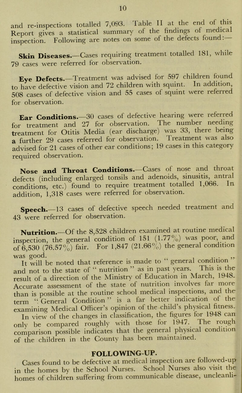 and re-inspections totalled 7,093. Table II at the end of this Report gives a statistical summary of the findings of medical inspection. Following are notes on some of the defects found:— Skin Diseases.—Cases requiring treatment totalled 181, while 79 cases were referred for observation. Eye Defects.—Treatment was advised for 597 children found to have defective vision and 72 children with squint. In addition, 508 cases of defective vision and 55 cases ol squint were referred for observation. Ear Conditions.—30 cases of defective hearing were referred for treatment and 27 for observation. The number needing treatment for Otitis Media (ear discharge) was 33, there being a further 29 cases referred for observation. Treatment was also advised for 21 cases of other ear conditions; 19 cases in this category required observation. Nose and Throat Conditions.—Cases ol nose and thioat defects (including enlarged tonsils and adenoids, sinusitis, antial conditions, etc.) found to require treatment totalled 1,066. In addition, 1,318 cases were referred for observation. Speech.—13 cases of defective speech needed treatment and 43 were referred for observation. Nutrition.—Of the 8,528 children examined at routine medical inspection, the general condition ol 151 (1.77%) was pooi, and of 6,530 (76.57%) fair. For 1,847 (21.66%) the general condition was good. . ,, It will be noted that reference is made to general condition and not to the state of “ nutrition ” as in past years. This is the result of a direction of the Ministry of Education in March, 1948. Accurate assessment of the state ol nutrition involves lai moie than is possible at the routine school medical inspections, and the term “. General Condition ” is a far better indication of the examining Medical Officer’s opinion of the-child’s physical fitness. In view of the changes in classification, the figures for 1948 can only be compared roughly with those lor 1947. I he tough comparison possible indicates that the general physical condition of the children in the County has been maintained. FOLLOWING-UP. Cases found to be defective at medical inspection are followed-up in the homes by the School Nurses. School Nurses also visit the homes of children suffering from communicable disease, uncleanli-