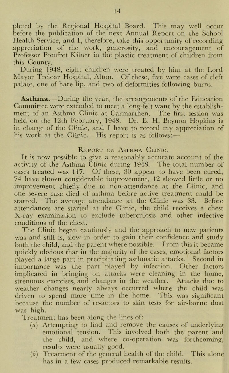 pleted by the Regional Hospital Board. This may well occur before the publication of the next Annual Report on the School Health Service, and I, therefore, take this opportunity of recording appreciation of the work, generosity, and encouragement of Professor Pomfret Kilner in the plastic treatment of children from this County. During 1948, eight children were treated by him at the Lord Mayor Treloar Hospital, Alton. Of these, five were cases of cleft palate, one of hare lip, and two of deformities following burns. Asthma.—During the year, the arrangements of the Education Committee were extended to meet a long-felt want by the establish- ment of an Asthma Clinic at Carmarthen. The first session was held on the 12th February, 1948. Dr. E. H. Beynon Hopkins is in charge of the Clinic, and I have to record my appreciation of his.work at the Clinic. His report is as follows:— Report on Asthma Clinic. It is now possible to give a reasonably accurate account of the activity of the Asthma Clinic during 1948. The total number of cases treated was 117. Of these, 30 appear to have been cured, 74 have shown considerable improvement, 12 showed little or no improvement chiefly due to non-attendance at the Clinic, and one severe case died of asthma before active treatment could be started. The average attendance at the Clinic was 33. Before attendances are started at the Clinic, the child receives a chest X-ray examination to exclude tuberculosis and other infective conditions of the chest. The Clinic began cautiously and the approach to new patients was and still is, slow in order to gain their confidence and study both the child, and the parent where possible. From this it became quickly obvious that in the majority of the cases, emotional factors played a large part in precipitating asthmatic attacks. Second in importance was the part played by infection. Other factors implicated in bringing on attacks were cleaning in the home, strenuous exercises, and changes in the weather. Attacks due to weather changes nearly always occurred where the child was driven to spend more time in the home. This was significant because the number of re-actors to skin tests for air-borne dust was high. Treatment has been along the lines of: (a) Attempting to find and remove the causes of underlying emotional tension. This involved both the parent and the child, and where co-operation was forthcoming, results were usually good. (b) Treatment of the general health of the child. This alone has in a few cases produced remarkable results.