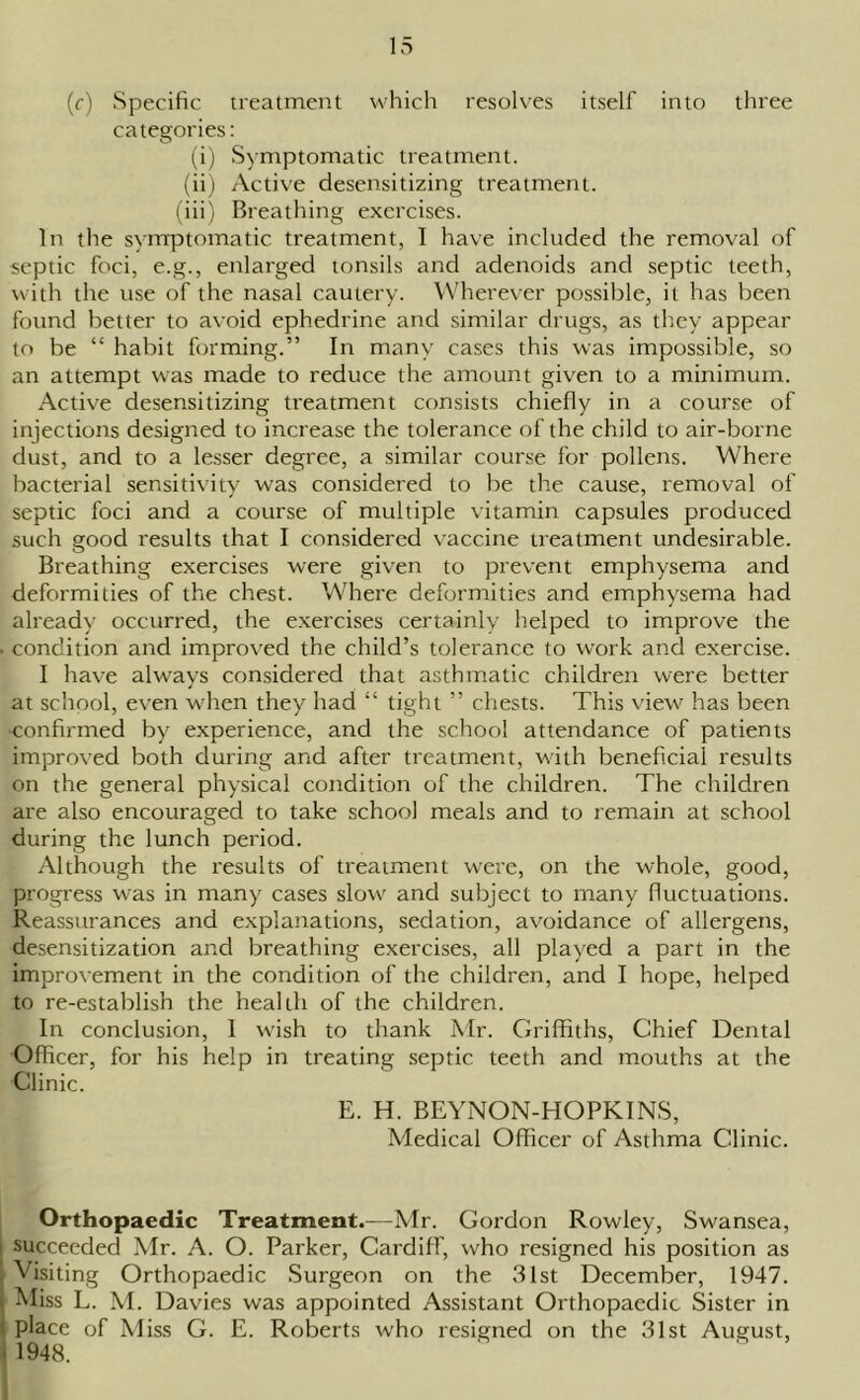 (c) Specific treatment which resolves itself into three categories: (i) Symptomatic treatment. (ii) Active desensitizing treatment. (iii) Breathing exercises. In the symptomatic treatment, I have included the removal of septic foci, e.g., enlarged tonsils and adenoids and septic teeth, with the use of the nasal cautery. Wherever possible, it has been found better to avoid ephedrine and similar drugs, as they appear to be “ habit forming.” In many cases this was impossible, so an attempt was made to reduce the amount given to a minimum. Active desensitizing treatment consists chiefly in a course of injections designed to increase the tolerance of the child to air-borne dust, and to a lesser degree, a similar course for pollens. Where bacterial sensitivity was considered to be the cause, removal of septic foci and a course of multiple vitamin capsules produced such good results that I considered vaccine treatment undesirable. Breathing exercises were given to prevent emphysema and deformities of the chest. Where deformities and emphysema had already occurred, the exercises certainly helped to improve the . condition and improved the child’s tolerance to work and exercise. I have always considered that asthmatic children were better at school, even when they had “ tight ” chests. This view has been confirmed by experience, and the school attendance of patients improved both during and after treatment, with beneficial results on the general physical condition of the children. The children are also encouraged to take school meals and to remain at school during the lunch period. Although the results of treatment were, on the whole, good, progress was in many cases slow and subject to many fluctuations. Reassurances and explanations, sedation, avoidance of allergens, desensitization and breathing exercises, all played a part in the improvement in the condition of the children, and I hope, helped to re-establish the health of the children. In conclusion, 1 wish to thank Mr. Griffiths, Chief Dental Officer, for his help in treating septic teeth and mouths at the Clinic. E. H. BEYNON-HOPKINS, Medical Officer of Asthma Clinic. Orthopaedic Treatment.—Mr. Gordon Rowley, Swansea, i succeeded Mr. A. O. Parker, Cardiff, who resigned his position as • Visiting Orthopaedic Surgeon on the 31st December, 1947. Miss L. M. Davies was appointed Assistant Orthopaedic Sister in place of Miss G. E. Roberts who resigned on the 31st August, 1948.