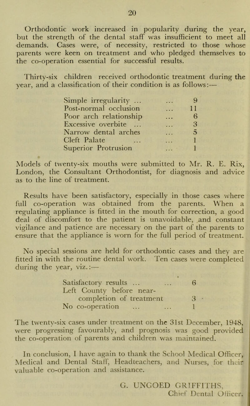 Orthodontic work increased in popularity during the year, but the strength of the dental staff was insufficient to meet all demands. Cases were, of necessity, restricted to those whose parents were keen on treatment and who pledged themselves to the co-operation essential for successful results. Thirty-six children received orthodontic treatment during the year, and a classification of their condition is as follows:— Simple irregularity ... ... 9 Post-normal occlusion ... 11 Poor arch relationship ... 6 Excessive overbite ... ... 3 Narrow dental arches ... 5 Cleft Palate ... ... 1 Superior Protrusion ... 1 Models of twenty-six mouths were submitted to Mr. R. E. Rix, London-, the Consultant Orthodontist, for diagnosis and advice as to the line of treatment. Results have been satisfactory, especially in those cases where full co-operation was obtained from the parents. When a regulating appliance is fitted in the mouth for correction, a good deal of discomfort to the patient is unavoidable, and constant vigilance and patience are necessary on the part of the parents to ensure that the appliance is worn for the full period of treatment. No special sessions are held for orthodontic cases and they are fitted in with the routine dental work. Ten cases were completed during the year, viz.:— • Satisfactory results ... ... 6 Left County before near- completion of treatment 3 • No co-operation ... ... 1 The twenty-six cases under treatment on the 31st December, 1948, were progressing favourably, and prognosis was good provided the co-operation of parents and children was maintained. In conclusion, I have again to thank the School Medical Officer, Medical and Dental Staff, Headteachers, and Nurses, for their valuable co-operation and assistance. G. UNCOED GRIFFITHS, Chief Dental Officer.