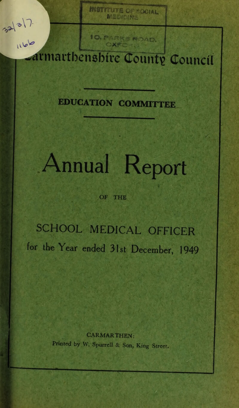 M- 1 INSTITUTE OF SOCIAL MEDICINE lO,rVRKSWOAD. CXPC v atniaitbensbire County Council EDUCATION COMMITTEE Annual Report OF THE SCHOOL MEDICAL OFFICER for the Year ended 31 st December, 1949 CARMARTHEN: Printed by W. Sporrell & Son, King Street.