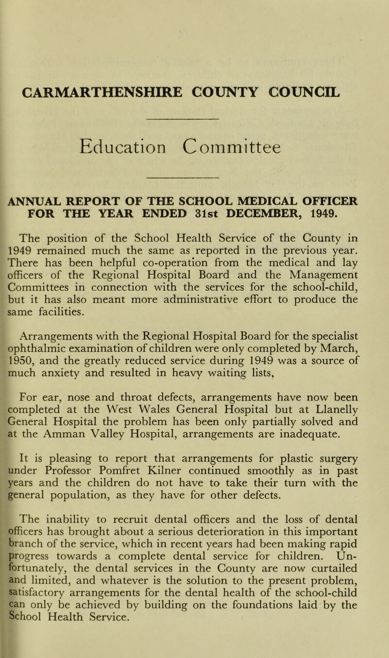 Education Committee ANNUAL REPORT OF THE SCHOOL MEDICAL OFFICER FOR THE YEAR ENDED 31st DECEMBER, 1949. The position of the School Health Service of the County in 1949 remained much the same as reported in the previous year. There has been helpful co-operation from the medical and lay officers of the Regional Hospital Board and the Management Committees in connection with the services for the school-child, but it has also meant more administrative effort to produce the same facilities. Arrangements with the Regional Hospital Board for the specialist ophthalmic examination of children were only completed by March, 1950, and the greatly reduced service during 1949 was a source of much anxiety and resulted in heavy waiting lists. For ear, nose and throat defects, arrangements have now been completed at the West Wales General Hospital but at Llanelly General Hospital the problem has been only partially solved and at the Amman Valley Hospital, arrangements are inadequate. It is pleasing to report that arrangements for plastic surgery under Professor Pomfret Kilner continued smoothly as in past years and the children do not have to take their turn with the general population, as they have for other defects. The inability to recruit dental officers and the loss of dental officers has brought about a serious deterioration in this important branch of the service, which in recent years had been making rapid progress towards a complete dental service for children. Un- fortunately, the dental services in the County are now curtailed and limited, and whatever is the solution to the present problem, satisfactory arrangements for the dental health of the school-child can only be achieved by building on the foundations laid by the School Health Service.