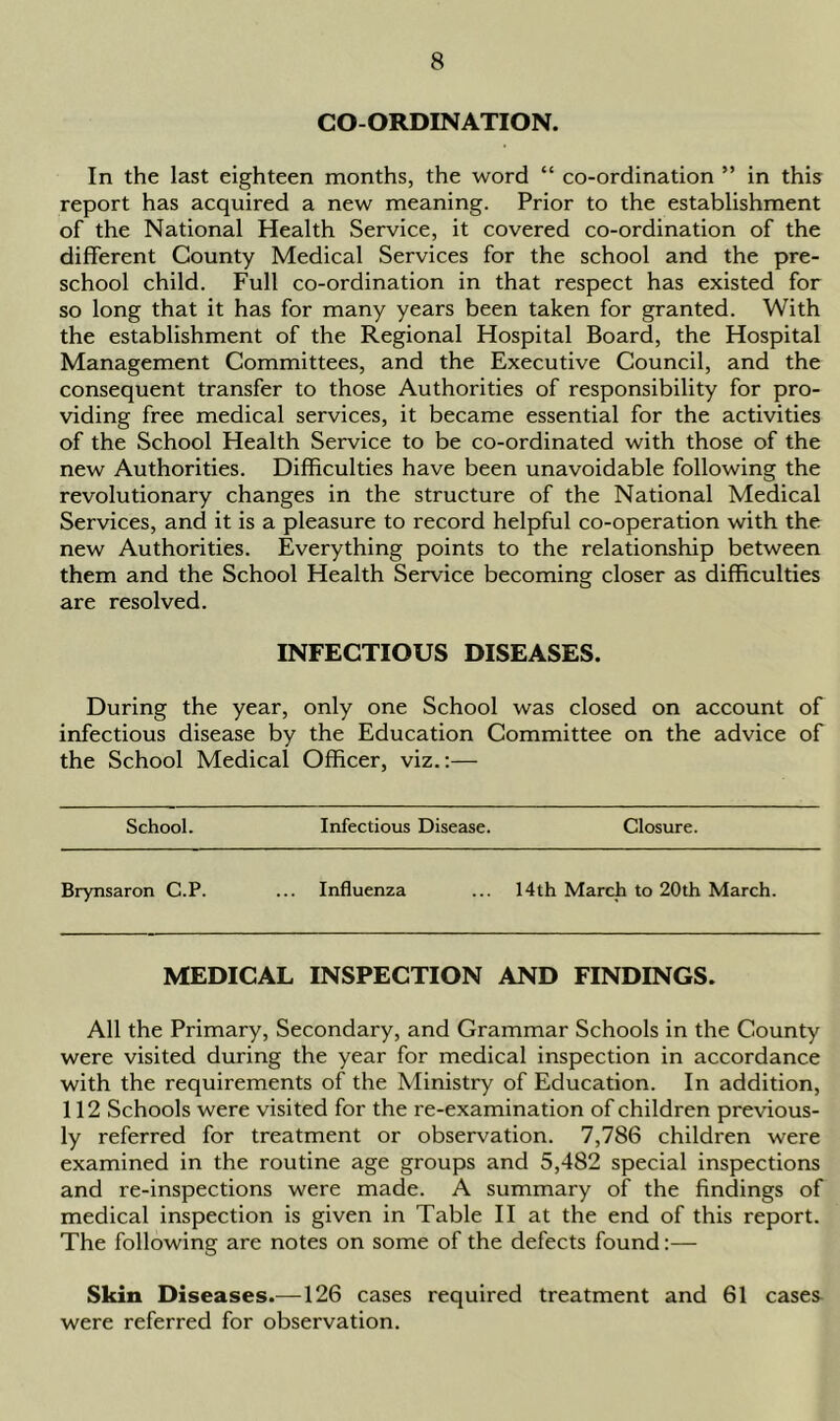 CO-ORDINATION. In the last eighteen months, the word “ co-ordination ” in this report has acquired a new meaning. Prior to the establishment of the National Health Service, it covered co-ordination of the different County Medical Services for the school and the pre- school child. Full co-ordination in that respect has existed for so long that it has for many years been taken for granted. With the establishment of the Regional Hospital Board, the Hospital Management Committees, and the Executive Council, and the consequent transfer to those Authorities of responsibility for pro- viding free medical services, it became essential for the activities of the School Health Service to be co-ordinated with those of the new Authorities. Difficulties have been unavoidable following the revolutionary changes in the structure of the National Medical Services, and it is a pleasure to record helpful co-operation with the new Authorities. Everything points to the relationship between them and the School Health Service becoming closer as difficulties are resolved. INFECTIOUS DISEASES. During the year, only one School was closed on account of infectious disease by the Education Committee on the advice of the School Medical Officer, viz.:— School. Infectious Disease. Closure. Brynsaron C.P. Influenza 14th March to 20th March. MEDICAL INSPECTION AND FINDINGS. All the Primary, Secondary, and Grammar Schools in the County were visited during the year for medical inspection in accordance with the requirements of the Ministry of Education. In addition, 112 Schools were visited for the re-examination of children previous- ly referred for treatment or observation. 7,786 children were examined in the routine age groups and 5,482 special inspections and re-inspections were made. A summary of the findings of medical inspection is given in Table II at the end of this report. The following are notes on some of the defects found:— Skin Diseases.—126 cases required treatment and 61 cases^ were referred for observation.