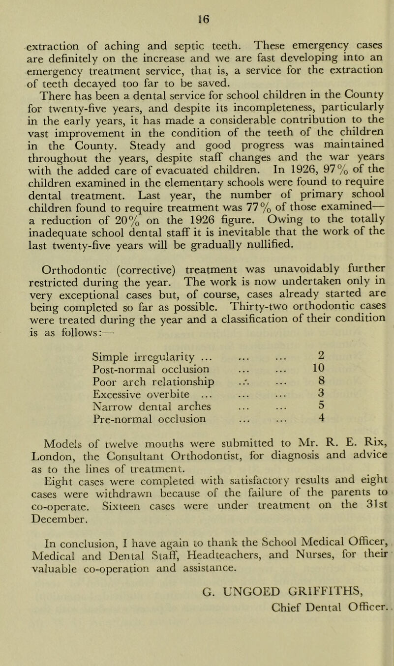 extraction of aching and septic teeth. These emergency cases are definitely on the increase and we are fast developing into an emergency treatment service, that is, a service for the extraction of teeth decayed too far to be saved. There has been a dental service for school children in the County for twenty-five years, and despite its incompleteness, particularly in the early years, it has made a considerable contribution to the vast improvement in the condition of the teeth of the children in the County. Steady and good progress was maintained throughout the years, despite staff changes and the war years with the added care of evacuated children. In 1926, 97% of the children examined in the elementary schools were found to require dental treatment. Last year, the number of primary school children found to require treatment was 77 % of those examined a reduction of 20% on the 1926 figure. Owing to the totally inadequate school dental staff it is inevitable that the work of the last twenty-five years will be gradually nullified. Orthodontic (corrective) treatment was unavoidably further restricted during the year. The work is now undertaken only in very exceptional cases but, of course, cases already started are being completed so far as possible. Thirty-two orthodontic cases were treated during the year and a classification of their condition is as follows:— Simple irregularity ... ... ... 2 Post-normal occlusion ... ... 10 Poor arch relationship .... 8 Excessive overbite ... ... ... 3 Narrow dental arches ... ... 5 Pre-normal occlusion ... ... 4 Models of twelve mouths were submitted to Mr. R. E. Rix, London, the Consultant Orthodontist, for diagnosis and advice as to the lines of treatment. Eight cases were completed with satisfactory results and eight cases were withdrawn because of the failure of the parents to co-operate. Sixteen cases were under treatment on the 31st December. In conclusion, I have again io thank the School Medical Officer, Medical and Dental Staff, Headteachers, and Nurses, for their valuable co-operation and assistance. G. UNGOED GRIFFITHS, Chief Dental Officer.