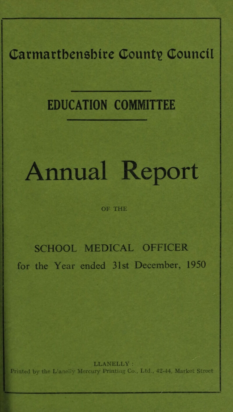 EDUCATION COMMITTEE Annual Report OF THE SCHOOL MEDICAL OFFICER for the Year ended 31st December, 1950 LLANELLY : | Printed by the L'aneliy Mercury Printing Co., Ltd., 42-44, Market Street