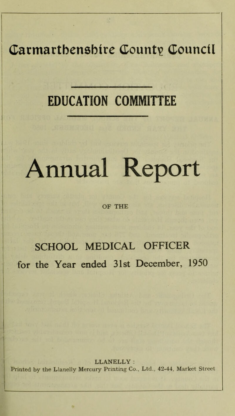 EDUCATION COMMITTEE ■ — Annual Report OF THE SCHOOL MEDICAL OFFICER for the Year ended 31st December, 1950 LLANELLY : Printed by the Llanelly Mercury Printing Co., Ltd., 42-44, Market Street
