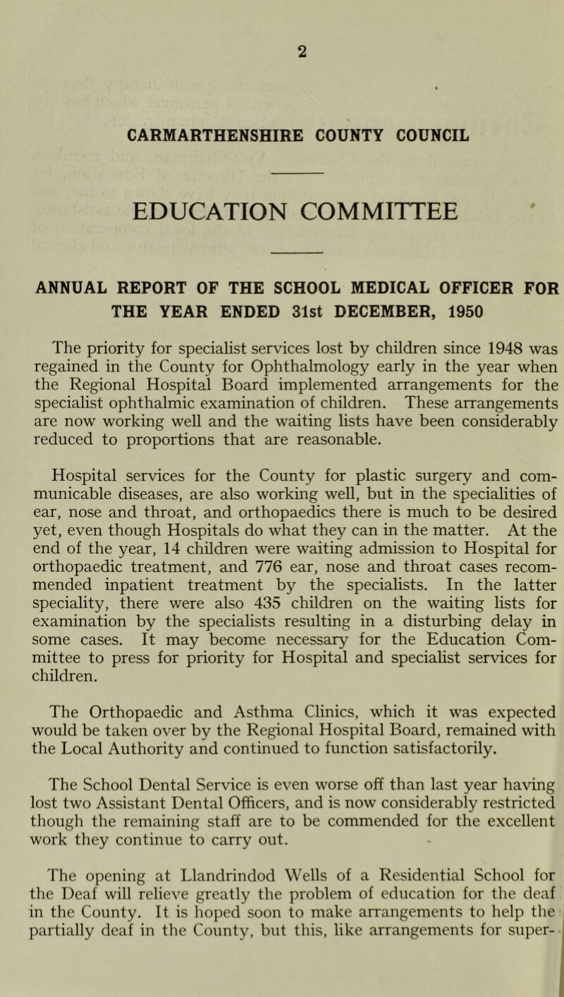 CARMARTHENSHIRE COUNTY COUNCIL EDUCATION COMMITTEE ANNUAL REPORT OF THE SCHOOL MEDICAL OFFICER FOR THE YEAR ENDED 31st DECEMBER, 1950 The priority for specialist services lost by children since 1948 was regained in the County for Ophthalmology early in the year when the Regional Hospital Board implemented arrangements for the specialist ophthalmic examination of children. These arrangements are now working well and the waiting lists have been considerably reduced to proportions that are reasonable. Hospital services for the County for plastic surgery and com- municable diseases, are also working well, but in the specialities of ear, nose and throat, and orthopaedics there is much to be desired yet, even though Hospitals do what they can in the matter. At the end of the year, 14 children were waiting admission to Hospital for orthopaedic treatment, and 776 ear, nose and throat cases recom- mended inpatient treatment by the specialists. In the latter speciality, there were also 435 children on the waiting lists for examination by the specialists resulting in a disturbing delay in some cases. It may become necessary for the Education Com- mittee to press for priority for Hospital and specialist services for children. The Orthopaedic and Asthma Clinics, which it was expected would be taken over by the Regional Hospital Board, remained with the Local Authority and continued to function satisfactorily. The School Dental Service is even worse off than last year having lost two Assistant Dental Officers, and is now considerably restricted though the remaining staff are to be commended for the excellent work they continue to carry out. The opening at Llandrindod Wells of a Residential School for the Deaf will relieve greatly the problem of education for the deaf in the County. It is hoped soon to make arrangements to help the partially deaf in the County, but this, like arrangements for super-