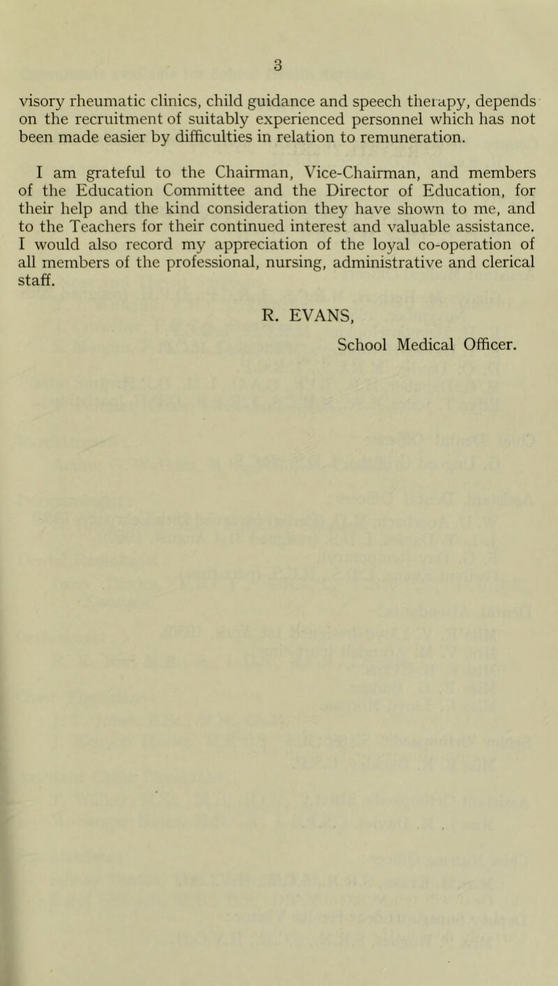visory rheumatic clinics, child guidance and speech therapy, depends on the recruitment of suitably experienced personnel which has not been made easier by difficulties in relation to remuneration. I am grateful to the Chairman, Vice-Chairman, and members of the Education Committee and the Director of Education, for their help and the kind consideration they have shown to me, and to the Teachers for their continued interest and valuable assistance. I would also record my appreciation of the loyal co-operation of all members of the professional, nursing, administrative and clerical staff. R. EVANS,