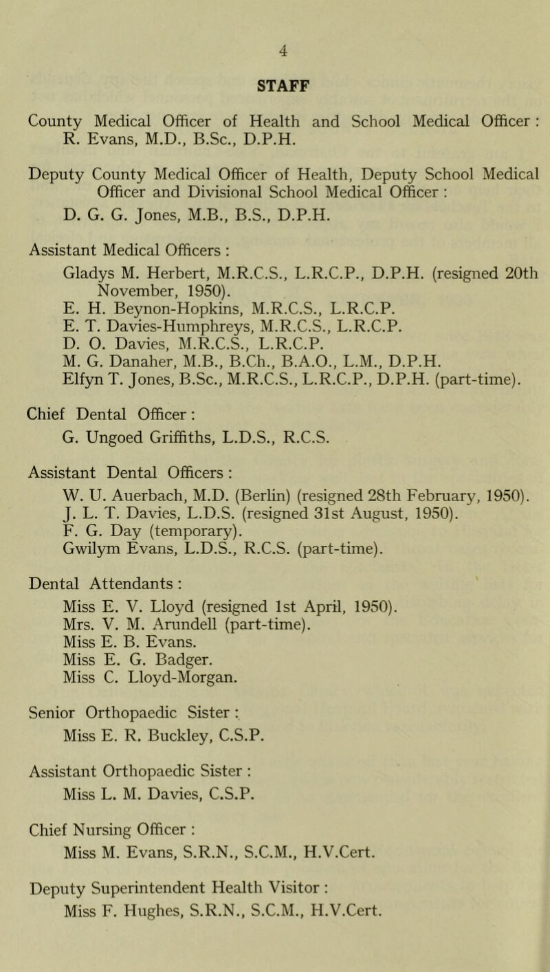 STAFF County Medical Officer of Health and School Medical Officer: R. Evans, M.D., B.Sc., D.P.H. Deputy County Medical Officer of Health, Deputy School Medical Officer and Divisional School Medical Officer : D. G. G. Jones, M.B., B.S., D.P.H. Assistant Medical Officers : Gladys M. Herbert, M.R.C.S., L.R.C.P., D.P.H. (resigned 20th November, 1950). E. H. Beynon-Hopkins, M.R.C.S., L.R.C.P. E. T. Davies-Humphreys, M.R.C.S., L.R.C.P. D. 0. Davies, M.R.C.S., L.R.C.P. M. G. Danaher, M.B., B.Ch., B.A.O., L.M., D.P.H. Elfyn T. Jones, B.Sc., M.R.C.S., L.R.C.P., D.P.H. (part-time). Chief Dental Officer: G. Ungoed Griffiths, L.D.S., R.C.S. Assistant Dental Officers : W. U. Auerbach, M.D. (Berlin) (resigned 28th February, 1950). J. L. T. Davies, L.D.S. (resigned 31st August, 1950). F. G. Day (temporary). Gwilym Evans, L.D.S., R.C.S. (part-time). Dental Attendants : Miss E. V. Lloyd (resigned 1st April, 1950). Mrs. V. M. Arundell (part-time). Miss E. B. Evans. Miss E. G. Badger. Miss C. Lloyd-Morgan. Senior Orthopaedic Sister : Miss E. R. Buckley, C.S.P. Assistant Orthopaedic Sister : Miss L. M. Davies, C.S.P. Chief Nursing Officer : Miss M. Evans, S.R.N., S.C.M., H.V.Cert. Deputy Superintendent Health Visitor : Miss F. Hughes, S.R.N., S.C.M., H.V.Cert.
