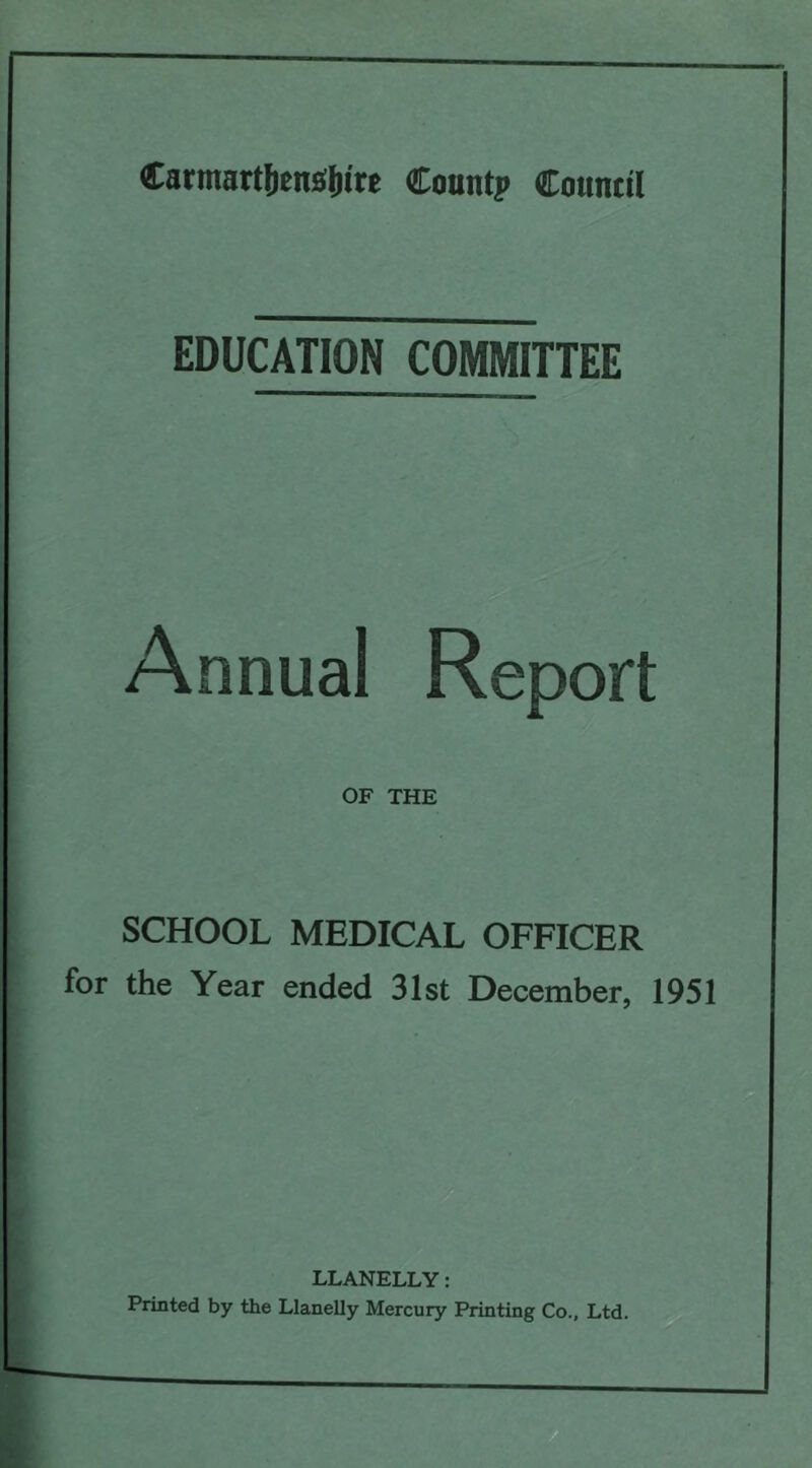 Carmart&enS&ire Count? Council EDUCATION COMMITTEE Annual Report OF THE SCHOOL MEDICAL OFFICER for the Year ended 31st December, 1951 LLANELLY: Printed by the Llanelly Mercury Printing Co., Ltd.