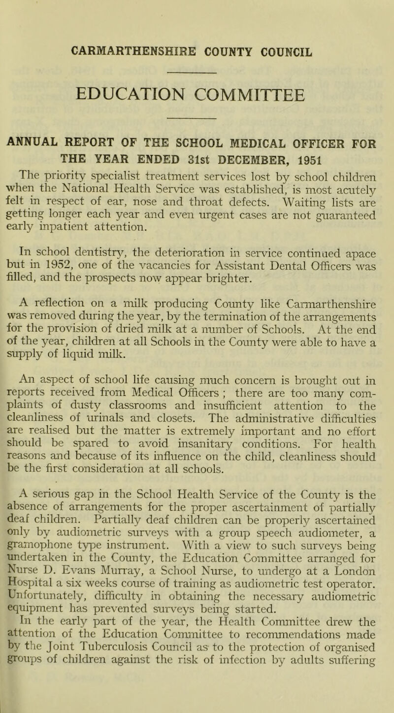 EDUCATION COMMITTEE ANNUAL REPORT OF THE SCHOOL MEDICAL OFFICER FOR THE YEAR ENDED 31st DECEMBER, 1951 The priority specialist treatment services lost by school children when the National Health Sendee was established, is most acutely felt in respect of ear, nose and throat defects. Waiting lists are getting longer each year and even urgent cases are not guaranteed early inpatient attention. In school dentistry, the deterioration in service continued apace but in 1952, one of the vacancies for Assistant Dental Officers was filled, and the prospects now appear brighter. A reflection on a milk producing County like Carmarthenshire was removed during the year, by the termination of the arrangements for the provision of dried milk at a number of Schools. At the end of the year, children at all Schools in the County were able to have a supply of liquid milk. An aspect of school life causing much concern is brought out in reports received from Medical Officers ; there are too many com- plaints of dusty classrooms and insufficient attention to the cleanliness of urinals and closets. The administrative difficulties are realised but the matter is extremely important and no effort should be spared to avoid insanitary conditions. For health reasons and because of its influence on the child, cleanliness should be the first consideration at all schools. A serious gap in the School Health Service of the County is the absence of arrangements for the proper ascertainment of partially deaf children. Partially deaf children can be properly ascertained only by audiometric surveys with a group speech audiometer, a gramophone type instrument. With a view to such surveys being undertaken in the County, the Education Committee arranged for Nurse D. Evans Murray, a School Nurse, to undergo at a London Hospital a six weeks course of training as audiometric test operator. Unfortunately, difficulty in obtaining the necessary audiometric equipment has prevented surveys being started. In the early part of the year, the Health Committee drew the attention of the Education Committee to recommendations made by the Joint Tuberculosis Council as to the protection of organised groups of children against the risk of infection by adults suffering