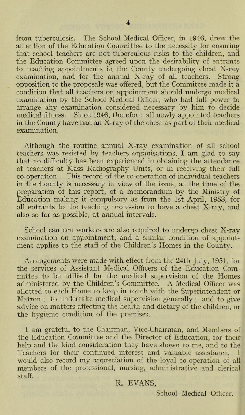 from tuberculosis. The School Medical Officer, in 1946, drew the attention of the Education Committee to the necessity for ensuring that school teachers are not tuberculous risks to the children, and the Education Committee agreed upon the desirability of entrants to teaching appointments hr the County undergoing chest X-ray examination, and for the annual X-ray of all teachers. Strong opposition to the proposals was offered, but the Committee made it a condition that all teachers on appointment should undergo medical examination by the School Medical Officer, who had full power to arrange any examination considered necessary by him to decide medical fitness. Since 1946, therefore, all newly appointed teachers in the County have had an X-ray of the chest as part of their medical examination. Although the routine annual X-ray examination of all school teachers was resisted by teachers organisations, I am glad to say that no difficulty has been experienced in obtaining the attendance of teachers at Mass Radiography Units, or in receiving their full co-operation. This record of the co-operation of individual teachers in the County is necessary in view of the issue, at the time of the preparation of this report, of a memorandum by the Ministry of Education making it compulsory as from the 1st April, 1953, for all entrants to the teaching profession to have a chest X-ray, and also so far as possible, at annual intervals. School canteen workers are also required to undergo chest X-ray examination on appointment, and a similar condition of appoint- ment applies to the staff of the Children’s Homes in the County. Arrangements were made with effect from the 24th July, 1951, for the services of Assistant Medical Officers of the Education Com- mittee to be utilised for the medical supervision of the Homes administered by the Children’s Committee. A Medical Officer was allotted to each Home to keep in touch with the Superintendent or Matron ; to undertake medical supervision generally ; and to give advice on matters affecting the health and dietary of the children, or the hygienic condition of the premises. I am grateful to the Chairman, Vice-Chairman, and Members of the Education Committee and the Director of Education, for their help and the kind consideration they have shown to me, and to the Teachers for their continued interest and valuable assistance. I would also record my appreciation of the loyal co-operation of all members of the professional, nursing, administrative and clerical staff. R. EVANS, School Medical Officer.