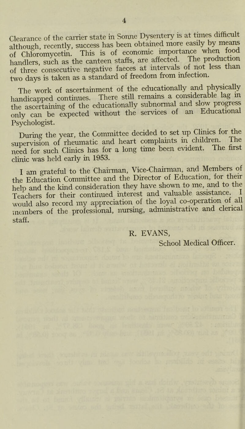 Clearance of the carrier state in Sonne Dysentery is at times difficult although recently, success has been obtained more easily by means of Chloromycetin. This is of economic importance when food handlers, such as the canteen staffs, are affected. The production of three consecutive negative faeces at intervals of not less than two days is taken as a standard of freedom from infection. The work of ascertainment of the educationally and physically handicapped continues. There still remains a considerable lag m the ascertaining of the educationally subnormal and slow progress only can be expected without the services of an Educational Psychologist. During the year, the Committee decided to set up Clinics f°r the supervision of rheumatic and heart complaints in children. The need for such Clinics has for a long time been evident. The first clinic was held early in 1953. I am grateful to the Chairman, Vice-Chairman, and Members of the Education Committee and the Director of Education, for their help and the kind consideration they have shown to me, and to the Teachers for their continued interest and valuable assistance. I would also record my appreciation of the loyal co-operation of all members of the professional, nursing, administrative and clerical staff. R. EVANS, School Medical Officer.