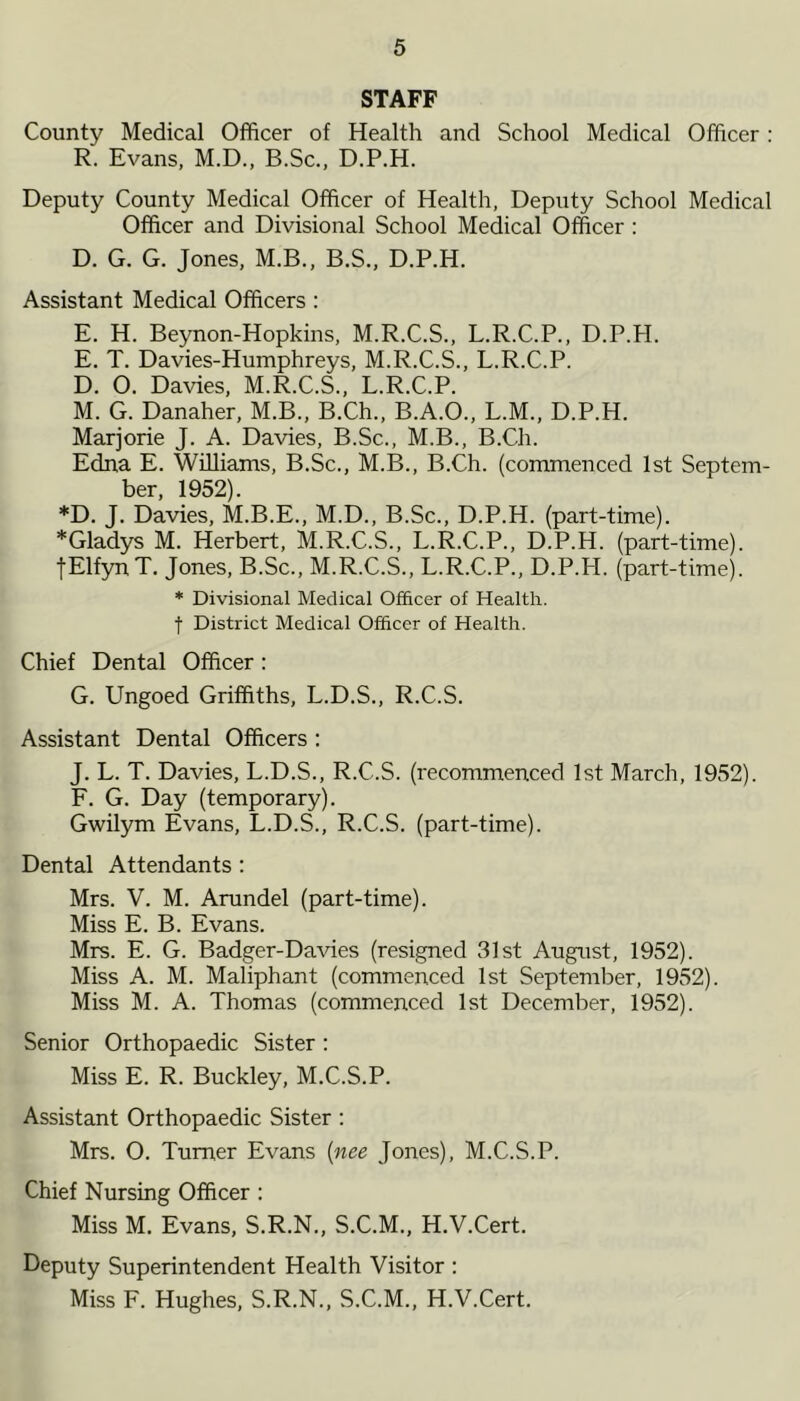 STAFF County Medical Officer of Health and School Medical Officer : R. Evans, M.D., B.Sc., D.P.H. Deputy County Medical Officer of Health, Deputy School Medical Officer and Divisional School Medical Officer : D. G. G. Jones, M.B., B.S., D.P.H. Assistant Medical Officers : E. H. Beynon-Hopkins, M.R.C.S., L.R.C.P., D.P.H. E. T. Davies-Humphreys, M.R.C.S., L.R.C.P. D. 0. Davies, M.R.C.S., L.R.C.P. M. G. Danaher, M.B., B.Ch., B.A.O., L.M., D.P.H. Marjorie J. A. Davies, B.Sc., M.B., B.Ch. Edna E. Williams, B.Sc., M.B., B.Ch. (commenced 1st Septem- ber, 1952). *D. J. Davies, M.B.E., M.D., B.Sc., D.P.H. (part-time). * Gladys M. Herbert, M.R.C.S., L.R.C.P., D.P.H. (part-time). fElfynT. Jones, B.Sc., M.R.C.S., L.R.C.P., D.P.H. (part-time). * Divisional Medical Officer of Health, f District Medical Officer of Health. Chief Dental Officer : G. Ungoed Griffiths, L.D.S., R.C.S. Assistant Dental Officers : J. L. T. Davies, L.D.S., R.C.S. (recommenced 1st March, 1952). F. G. Day (temporary). Gwilym Evans, L.D.S., R.C.S. (part-time). Dental Attendants : Mrs. V. M. Arundel (part-time). Miss E. B. Evans. Mrs. E. G. Badger-Davies (resigned 31st August, 1952). Miss A. M. Maliphant (commenced 1st September, 1952). Miss M. A. Thomas (commenced 1st December, 1952). Senior Orthopaedic Sister : Miss E. R. Buckley, M.C.S.P. Assistant Orthopaedic Sister : Mrs. O. Turner Evans (nee Jones), M.C.S.P. Chief Nursing Officer : Miss M. Evans, S.R.N., S.C.M., H.V.Cert. Deputy Superintendent Health Visitor : Miss F. Hughes, S.R.N., S.C.M., H.V.Cert.