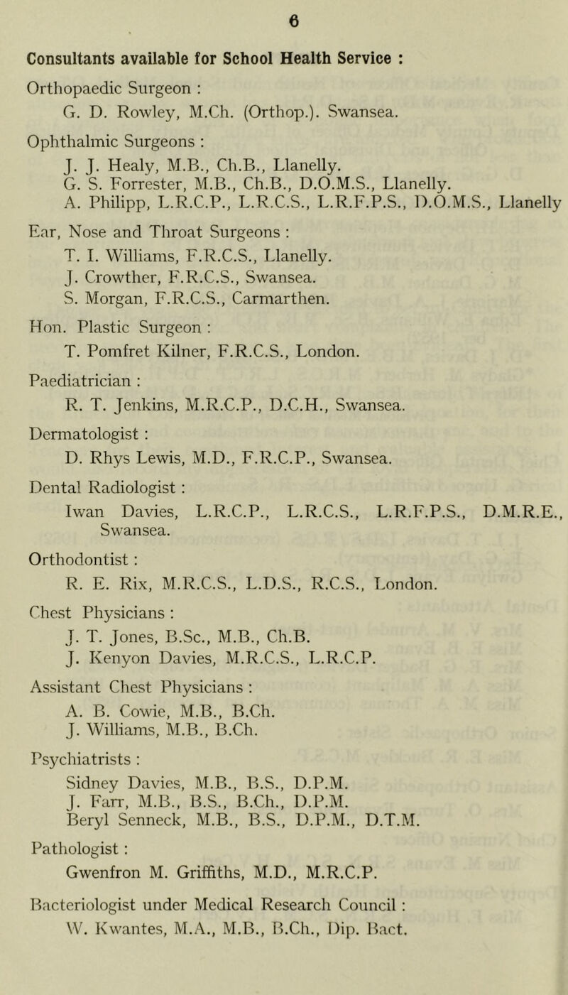 Consultants available for School Health Service : Orthopaedic Surgeon : G. D. Rowley, M.Ch. (Orthop.). Swansea. Ophthalmic Surgeons : J. J. Healy, M.B., Ch.B., Llanelly. G. S. Forrester, M.B., Ch.B., D.O.M.S., Llanelly. A. Philipp, L.R.C.P., L.R.C.S., L.R.F.P.S., D.O.M.S., Llanelly Ear, Nose and Throat Surgeons : T. I. Williams, F.R.C.S., Llanelly. J. Crowther, F.R.C.S., Swansea. S. Morgan, F.R.C.S., Carmarthen. Hon. Plastic Surgeon : T. Pomfret Kilner, F.R.C.S., London. Paediatrician : R. T. Jenkins, M.R.C.P., D.C.H., Swansea. Dermatologist: D. Rhys Lewis, M.D., F.R.C.P., Swansea. Dental Radiologist: Iwan Davies, L.R.C.P., L.R.C.S., L.R.F.P.S., D.M.R.E., Swansea. Orthodontist : R. E. Rix, M.R.C.S., L.D.S., R.C.S., London. Chest Physicians : J. T. Jones, B.Sc., M.B., Ch.B. J. Kenyon Davies, M.R.C.S., L.R.C.P. Assistant Chest Physicians : A. B. Cowie, M.B., B.Ch. J. Williams, M.B., B.Ch. Psychiatrists : Sidney Davies, M.B., B.S., D.P.M. J. Farr, M.B., B.S., B.Ch., D.P.M. Beryl Senneck, M.B., B.S., D.P.M., D.T.M. Pathologist : Gwenfron M. Griffiths, M.D., M.R.C.P. Bacteriologist under Medical Research Council : W. Kwantes, M.A., M.B., B.Ch., Dip. Bact.