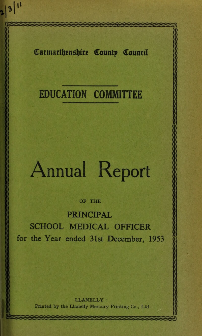 SB Carmarttjensljire Count? Council EDUCATION COMMITTEE Annual Report OF THE PRINCIPAL SCHOOL MEDICAL OFFICER for the Year ended 31st December, 1953 LLANELLY : Printed by the Llanelly Mercury Printing Co., Ltd.