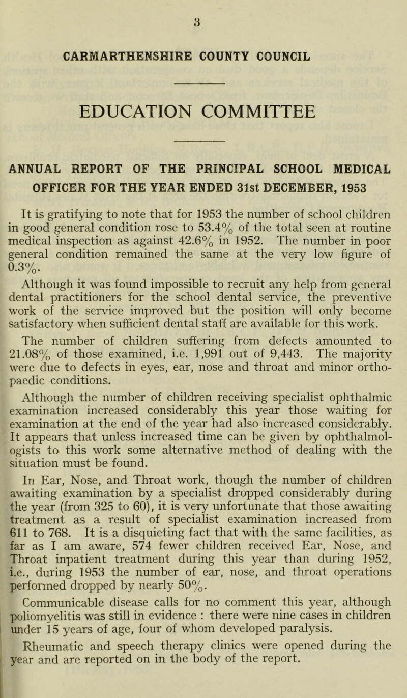 CARMARTHENSHIRE COUNTY COUNCIL EDUCATION COMMITTEE ANNUAL REPORT OF THE PRINCIPAL SCHOOL MEDICAL OFFICER FOR THE YEAR ENDED 31st DECEMBER, 1953 It is gratifying to note that for 1953 the number of school children in good general condition rose to 53.4% of the total seen at routine medical inspection as against 42.6% in 1952. The number in poor general condition remained the same at the very low figure of 0. 3%. Although it was found impossible to recruit any help from general dental practitioners for the school dental service, the preventive work of the service improved but the position will only become satisfactory when sufficient dental staff are available for this work. The number of children suffering from defects amounted to 21.08% of those examined, i.e. 1,991 out of 9,443. The majority were due to defects in eyes, ear, nose and throat and minor ortho- paedic conditions. Although the number of children receiving specialist ophthalmic examination increased considerably this year those waiting for examination at the end of the year had also increased considerably. It appears that unless increased time can be given by ophthalmol- ogists to this work some alternative method of dealing with the situation must be found. In Ear, Nose, and Throat work, though the number of children awaiting examination by a specialist dropped considerably during the year (from 325 to 60), it is very unfortunate that those awaiting treatment as a result of specialist examination increased from 611 to 768. It is a disquieting fact that with the same facilities, as far as I am aware, 574 fewer children received Ear, Nose, and Throat inpatient treatment during this year than during 1952, 1. e., during 1953 the number of ear, nose, and throat operations performed dropped by nearly 50%. Communicable disease calls for no comment this year, although poliomyelitis was still in evidence : there were nine cases in children under 15 years of age, four of whom developed paralysis. Rheumatic and speech therapy clinics were opened during the year and are reported on in the body of the report.