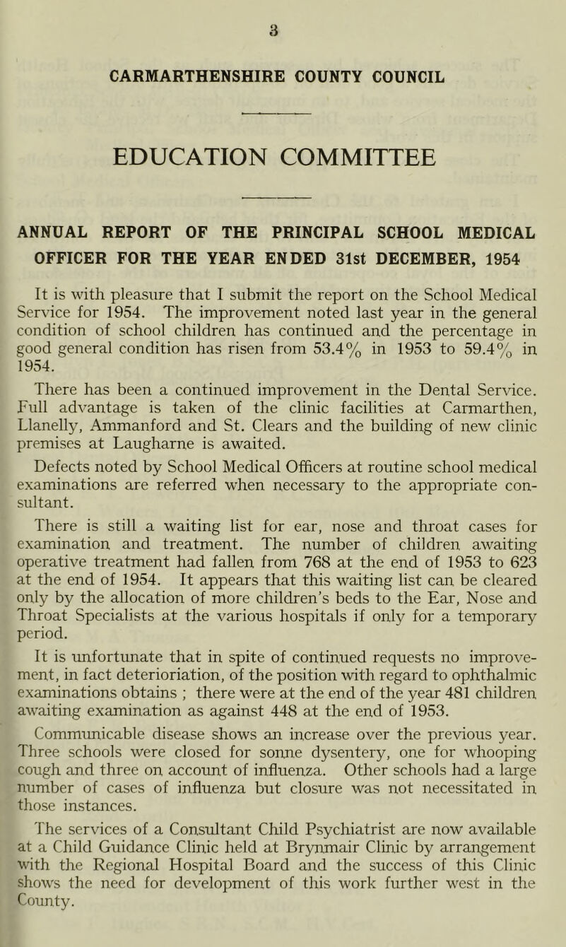 CARMARTHENSHIRE COUNTY COUNCIL EDUCATION COMMITTEE ANNUAL REPORT OF THE PRINCIPAL SCHOOL MEDICAL OFFICER FOR THE YEAR ENDED 31st DECEMBER, 1954 It is with pleasure that I submit the report on the School Medical Service for 1954. The improvement noted last year in the general condition of school children has continued and the percentage in good general condition has risen from 53.4% in 1953 to 59.4% in 1954. There has been a continued improvement in the Dental Service. Full advantage is taken of the clinic facilities at Carmarthen, Llanelly, Ammanford and St. Clears and the building of new clinic premises at Laugharne is awaited. Defects noted by School Medical Officers at routine school medical examinations are referred when necessary to the appropriate con- sultant. There is still a waiting list for ear, nose and throat cases for examination and treatment. The number of children awaiting operative treatment had fallen from 768 at the end of 1953 to 623 at the end of 1954. It appears that this waiting list can be cleared only by the allocation of more children’s beds to the Ear, Nose and Throat Specialists at the various hospitals if only for a temporary period. It is unfortunate that in spite of continued requests no improve- ment, in fact deterioration, of the position with regard to ophthalmic examinations obtains ; there were at the end of the year 481 children awaiting examination as against 448 at the end of 1953. Communicable disease shows an increase over the previous year. Three schools were closed for sonne dysentery, one for whooping cough and three on account of influenza. Other schools had a large number of cases of influenza but closure was not necessitated in those instances. The services of a Consultant Child Psychiatrist are now available at a Child Guidance Clinic held at Brynmair Clinic by arrangement with the Regional Hospital Board and the success of this Clinic shows the need for development of this work further west in the County.