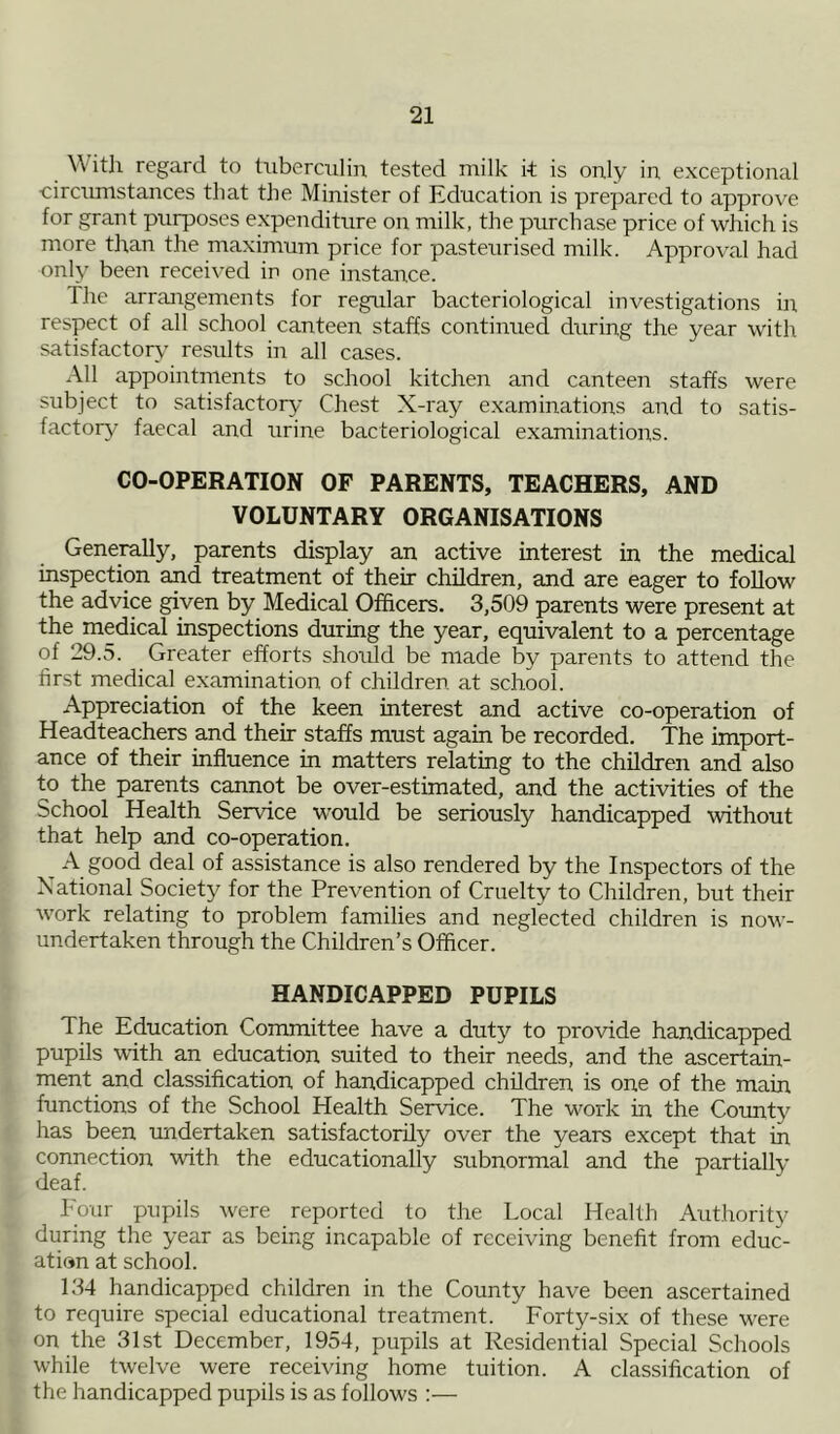 \\ ith regard to tuberculin tested milk it is only in exceptional •circumstances that the Minister of Education is prepared to approve for grant purposes expenditure on milk, the purchase price of which is more than the maximum price for pasteurised milk. Approval had only been received ir> one instance. The arrangements for regular bacteriological investigations in respect of all school canteen staffs continued during the year with satisfactory results in all cases. All appointments to school kitchen and canteen staffs were subject to satisfactory Chest X-ray examinations and to satis- factory faecal and urine bacteriological examinations. CO-OPERATION OF PARENTS, TEACHERS, AND VOLUNTARY ORGANISATIONS Generally, parents display an active interest in the medical inspection and treatment of their children, and are eager to follow the advice given by Medical Officers. 3,509 parents were present at the medical inspections during the year, equivalent to a percentage of 29.5. Greater efforts should be made by parents to attend the first medical examination of children at school. Appreciation of the keen interest and active co-operation of Headteachers and their staffs must again be recorded. The import- ance of their influence in matters relating to the children and also to the parents cannot be over-estimated, and the activities of the School Health Service would be seriously handicapped without that help and co-operation. A good deal of assistance is also rendered by the Inspectors of the National Society for the Prevention of Cruelty to Children, but their work relating to problem families and neglected children is now- undertaken through the Children’s Officer. HANDICAPPED PUPILS The Education Committee have a duty to provide handicapped pupils with an education suited to their needs, and the ascertain- ment and classification of handicapped children is one of the main functions of the School Health Service. The work in the Comity has been undertaken satisfactorily over the years except that in connection with the educationally subnormal and the partially deaf. Four pupils were reported to the Local Health Authority during the year as being incapable of receiving benefit from educ- ation at school. 134 handicapped children in the County have been ascertained to require special educational treatment. Forty-six of these were on the 31st December, 1954, pupils at Residential Special Schools while twelve were receiving home tuition. A classification of the handicapped pupils is as follows :—