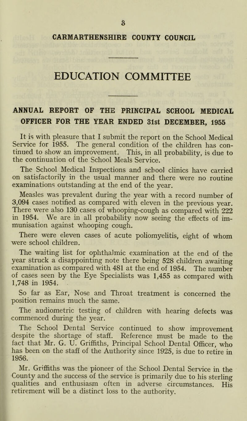 CARMARTHENSHIRE COUNTY COUNCIL EDUCATION COMMITTEE ANNUAL REPORT OF THE PRINCIPAL SCHOOL MEDICAL OFFICER FOR THE YEAR ENDED 31st DECEMBER, 1955 It is with pleasure that I submit the report on the School Medical Service for 1955. The general condition of the children has con- tinued to show an improvement. This, in all probability, is due to the continuation of the School Meals Service. The School Medical Inspections and school clinics have carried on satisfactorily in the usual manner and there were no routine examinations outstanding at the end of the year. Measles was prevalent during the year with a record number of 3,094 cases notified as compared with eleven in the previous year. There were also 130 cases of whooping-cough as compared with 222 in 1954. We are in all probability now seeing the effects of im- munisation against whooping cough. There were eleven cases of acute poliomyelitis, eight of whom were school children. The waiting list for ophthalmic examination at the end of the year struck a disappointing note there being 528 children awaiting examination as compared with 481 at the end of 1954. The number of cases seen by the Eye Specialists was 1,455 as compared with 1,748 in 1954. . So far as Ear, Nose and Throat treatment is concerned the position remains much the same. The audiometric testing of children with hearing defects was commenced during the year. The School Dental Service continued to show improvement despite the shortage of staff. Reference must be made to the fact that Mr. G. U. Griffiths, Principal School Dental Officer, who has been on the staff of the Authority since 1925, is due to retire in 1956. Mr. Griffiths was the pioneer of the School Dental Service in the County and the success of the service is primarily due to his sterling qualities and enthusiasm often in adverse circumstances. His retirement will be a distinct loss to the authority.