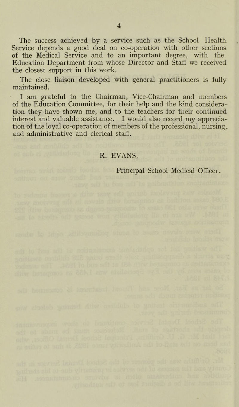 The success achieved by a service such as the School Health Service depends a good deal on co-operation with other sections of the Medical Service and to an important degree, with the Education Department from whose Director and Staff we received the closest support in this work. The close liaison developed with general practitioners is fully maintained. I am grateful to the Chairman, Vice-Chairman and members of the Education Committee, for their help and the kind considera- tion they have shown me, and to the teachers for their continued interest and valuable assistance. I would also record my apprecia- tion of the loyal co-operation of members of the professional, nursing, and administrative and clerical staff. R. EVANS, Principal School Medical Officer.