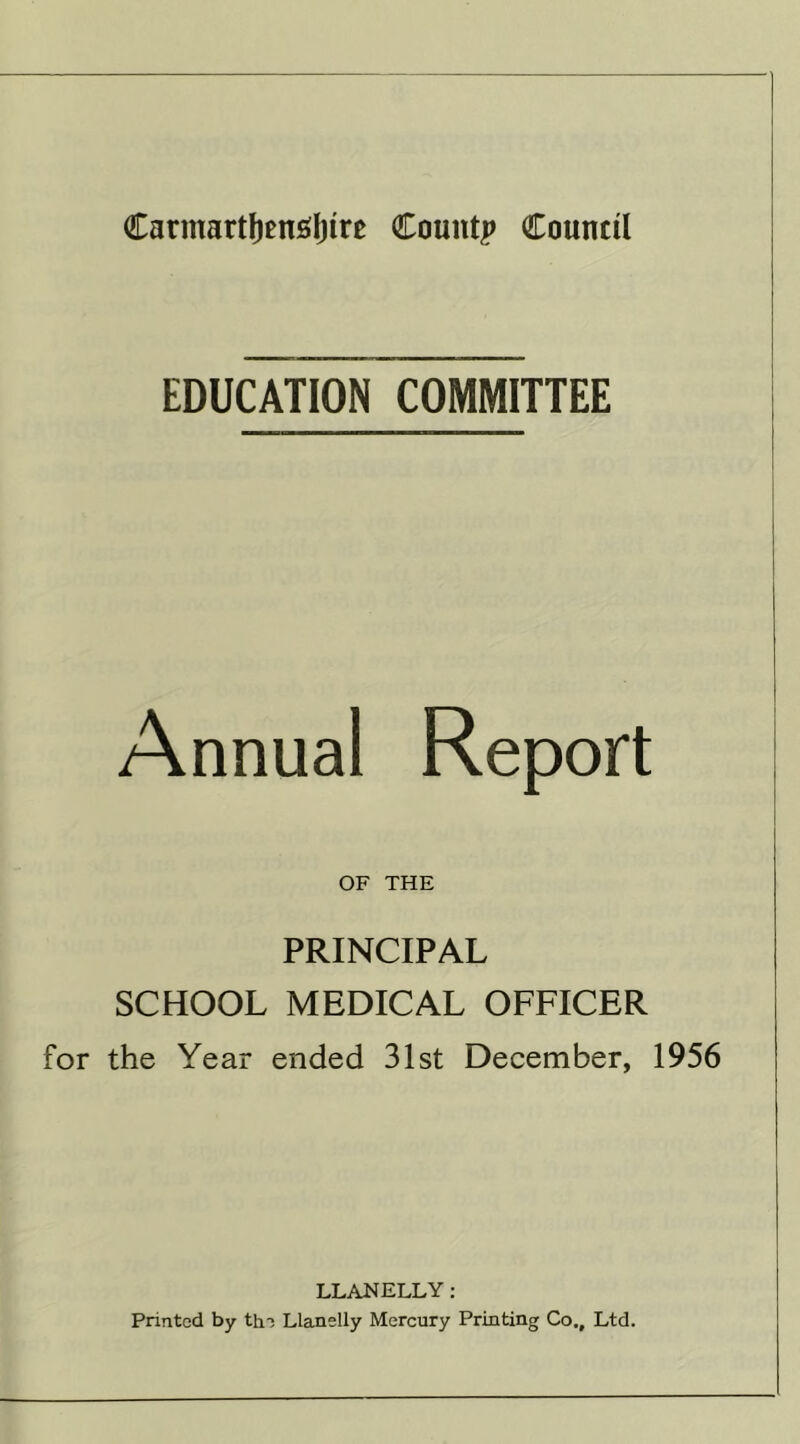 CarmartfjenSljtre County Council EDUCATION COMMITTEE Annual Report OF THE PRINCIPAL SCHOOL MEDICAL OFFICER for the Year ended 31st December, 1956 LLANELLY: Printed by the Llanelly Mercury Printing Co., Ltd.