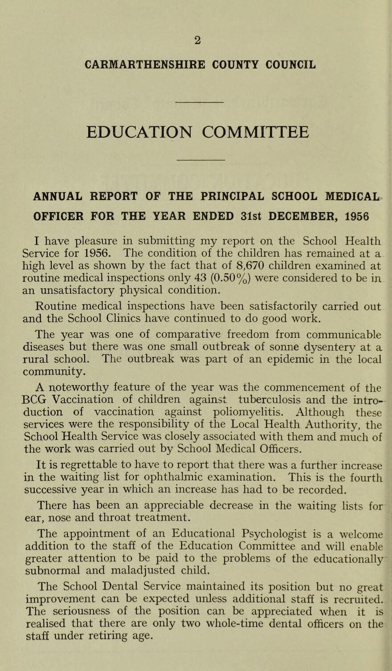 CARMARTHENSHIRE COUNTY COUNCIL EDUCATION COMMITTEE ANNUAL REPORT OF THE PRINCIPAL SCHOOL MEDICAL OFFICER FOR THE YEAR ENDED 31st DECEMBER, 1956 I have pleasure in submitting my report on the School Health Service for 1956. The condition of the children has remained at a high level as shown by the fact that of 8,670 children examined at routine medical inspections only 43 (0.50%) were considered to be in an unsatisfactory physical condition. Routine medical inspections have been satisfactorily carried out and the School Clinics have continued to do good work. The year was one of comparative freedom from communicable diseases but there was one small outbreak of sonne dysentery at a rural school. The outbreak was part of an epidemic in the local community. A noteworthy feature of the year was the commencement of the BCG Vaccination of children against tuberculosis and the intro- duction of vaccination against poliomyelitis. Although these services were the responsibility of the Local Health Authority, the School Health Service was closely associated with them and much of the work was carried out by School Medical Officers. It is regrettable to have to report that there was a further increase in the waiting list for ophthalmic examination. This is the fourth successive year in which an increase has had to be recorded. There has been an appreciable decrease in the waiting lists for ear, nose and throat treatment. The appointment of an Educational Psychologist is a welcome addition to the staff of the Education Committee and will enable greater attention to be paid to the problems of the educationally subnormal and maladjusted child. The School Dental Service maintained its position but no great improvement can be expected unless additional staff is recruited. The seriousness of the position can be appreciated when it is realised that there are only two whole-time dental officers on the staff under retiring age.