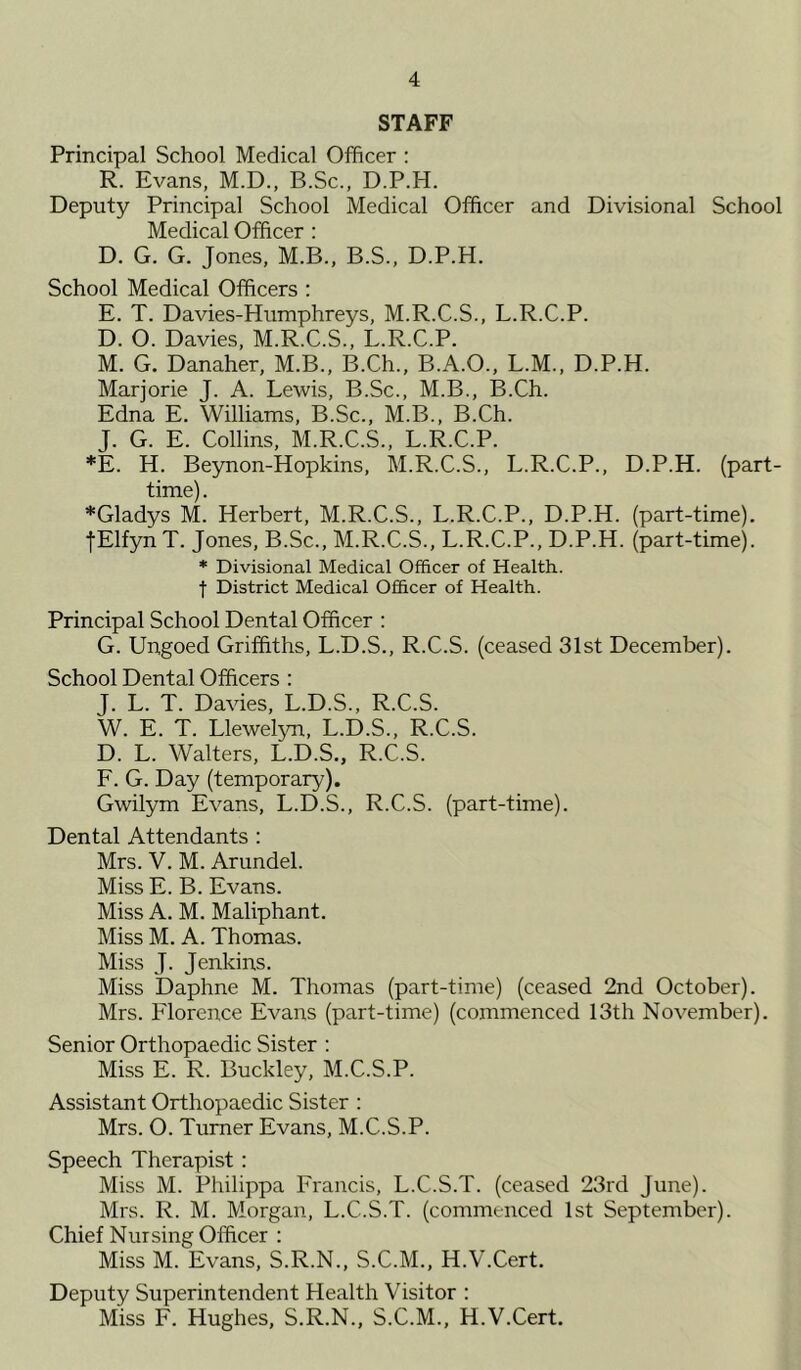 STAFF Principal School Medical Officer : R. Evans, M.D., B.Sc., D.P.H. Deputy Principal School Medical Officer and Divisional School Medical Officer : D. G. G. Jones, M.B., B.S., D.P.H. School Medical Officers : E. T. Davies-Humphreys, M.R.C.S., L.R.C.P. D. O. Davies, M.R.C.S., L.R.C.P. M. G. Danaher, M.B., B.Ch., B.A.O., L.M., D.P.H. Marjorie J. A. Lewis, B.Sc., M.B., B.Ch. Edna E. Williams, B.Sc., M.B., B.Ch. J. G. E. Collins, M.R.C.S., L.R.C.P. *E. H. Beynon-Hopkins, M.R.C.S., L.R.C.P., D.P.H. (part- time) . *Gladys M. Herbert, M.R.C.S., L.R.C.P., D.P.H. (part-time). jElfyn T. Jones, B.Sc., M.R.C.S., L.R.C.P., D.P.H. (part-time). * Divisional Medical Officer of Health, j District Medical Officer of Health. Principal School Dental Officer : G. Ungoed Griffiths, L.D.S., R.C.S. (ceased 31st December). School Dental Officers : J. L. T. Davies, L.D.S., R.C.S. W. E. T. Llewelyn, L.D.S., R.C.S. D. L. Walters, L.D.S., R.C.S. F. G. Day (temporary). Gwilym Evans, L.D.S., R.C.S. (part-time). Dental Attendants : Mrs. V. M. Arundel. Miss E. B. Evans. Miss A. M. Maliphant. Miss M. A. Thomas. Miss J. Jenkins. Miss Daphne M. Thomas (part-time) (ceased 2nd October). Mrs. Florence Evans (part-time) (commenced 13th November). Senior Orthopaedic Sister : Miss E. R. Buckley, M.C.S.P. Assistant Orthopaedic Sister : Mrs. O. Turner Evans, M.C.S.P. Speech Therapist: Miss M. Philippa Francis, L.C.S.T. (ceased 23rd June). Mrs. R. M. Morgan, L.C.S.T. (commenced 1st September). Chief Nursing Officer : Miss M. Evans, S.R.N., S.C.M., H.V.Cert. Deputy Superintendent Health Visitor : Miss F. Hughes, S.R.N., S.C.M., H.V.Cert.