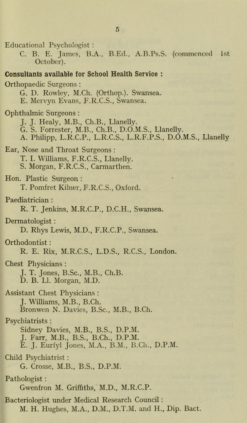 Educational Psychologist : C. B. E. James, B.A., B.Ed., A.B.Ps.S. (commenced 1st October). Consultants available for School Health Service : Orthopaedic Surgeons : G. D. Rowley, M.Ch. (Orthop.). Swansea. E. Mervyn Evans, F.R.C.S., Swansea. Ophthalmic Surgeons : J. J. Healy, M.B., Ch.B., Llanelly. G. S. Forrester, M.B., Ch.B., D.O.M.S., Llanelly. A. Philipp, L.R.C.P., L.R.C.S., L.R.F.P.S., D.O.M.S., Llanelly Ear, Nose and Throat Surgeons : T. I. Williams, F.R.C.S., Llanelly. S. Morgan, F.R.C.S., Carmarthen. Hon. Plastic Surgeon : T. Pomfret Kilner, F.R.C.S., Oxford. Paediatrician : R. T. Jenkins, M.R.C.P., D.C.H., Swansea. Dermatologist: D. Rhys Lewis, M.D., F.R.C.P., Swansea. Orthodontist: R. E. Rix, M.R.C.S., L.D.S., R.C.S., London. Chest Physicians : J. T. Jones, B.Sc., M.B., Ch.B. D. B. LI. Morgan, M.D. Assistant Chest Physicians : J. Williams, M.B., B.Ch. Bronwen N. Davies, B.Sc., M.B., B.Ch. Psychiatrists : Sidney Davies, M.B., B.S., D.P.M. J. Farr, M.B., B.S., B.Ch., D.P.M. E. J. Eurfyl Jones, M.A., B.M., B.Ch., D.P.M. Child Psychiatrist: G. Crosse, M.B., B.S., D.P.M. Pathologist: Gwenfron M. Griffiths, M.D., M.R.C.P. Bacteriologist under Medical Research Council: M. H. Hughes, M.A., D.M., D.T.M. and H., Dip. Bact.