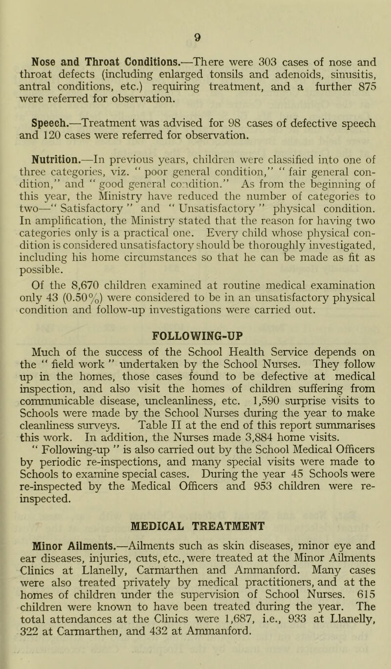 Nose and Throat Conditions.—There were 303 cases of nose and throat defects (including enlarged tonsils and adenoids, sinusitis, antral conditions, etc.) requiring treatment, and a further 875 were referred for observation. Speech.—Treatment was advised for 98 cases of defective speech and 120 cases were referred for observation. Nutrition.—In previous years, children were classified into one of three categories, viz. “ poor general condition,” “ fair general con- dition,” and ” good general condition.” As from the beginning of this year, the Ministry have reduced the number of categories to two—“ Satisfactory ” and “ Unsatisfactory ” physical condition. In amplification, the Ministry stated that the reason for having two categories only is a practical one. Every child whose physical con- dition is considered unsatisfactory should be thoroughly investigated, including his home circumstances so that he can be made as fit as possible. Of the 8,670 children examined at routine medical examination only 43 (0.50%) were considered to be in an unsatisfactory physical condition and follow-up investigations were carried out. FOLLOWING-UP Much of the success of the School Health Service depends on the  field work ” undertaken by the School Nurses. They follow up in the homes, those cases found to be defective at medical inspection, and also visit the homes of children suffering from communicable disease, uncleanliness, etc. 1,590 surprise visits to Schools were made by the School Nurses during the year to make cleanliness surveys. Table II at the end of this report summarises this work. In addition, the Nurses made 3,884 home visits. “ Following-up ” is also carried out by the School Medical Officers by periodic re-inspections, and many special visits were made to Schools to examine special cases. During the year 45 Schools were re-inspected by the Medical Officers and 953 children were re- inspected. MEDICAL TREATMENT Minor Ailments.—Ailments such as skin diseases, minor eye and ear diseases, injuries, cuts, etc., were treated at the Minor Ailments Clinics at Llanelly, Carmarthen and Ammanford. Many cases were also treated privately by medical practitioners, and at the homes of children under the supervision of School Nurses. 615 children were known to have been treated during the year. The total attendances at the Clinics were 1,687, i.e., 933 at Llanelly, 322 at Carmarthen, and 432 at Ammanford.