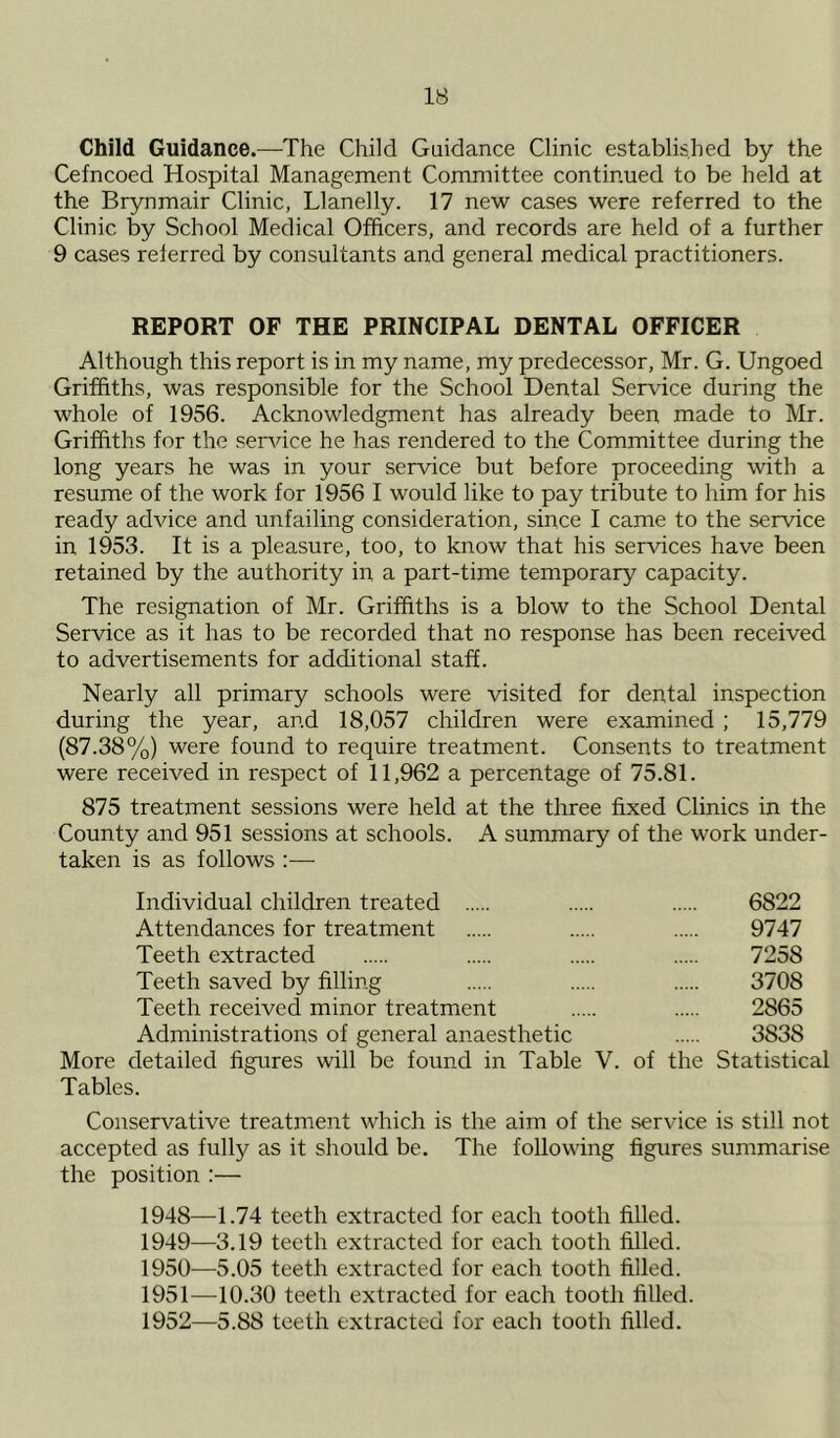 Child Guidance.—The Child Guidance Clinic established by the Cefncoed Hospital Management Committee continued to be held at the Brynmair Clinic, Llanelly. 17 new cases were referred to the Clinic by School Medical Officers, and records are held of a further 9 cases referred by consultants and general medical practitioners. REPORT OF THE PRINCIPAL DENTAL OFFICER Although this report is in my name, my predecessor, Mr. G. Ungoed Griffiths, was responsible for the School Dental Service during the whole of 1956. Acknowledgment has already been made to Mr. Griffiths for the service he has rendered to the Committee during the long years he was in your service but before proceeding with a resume of the work for 1956 I would like to pay tribute to him for his ready advice and unfailing consideration, since I came to the service in 1953. It is a pleasure, too, to know that his services have been retained by the authority in a part-time temporary capacity. The resignation of Mr. Griffiths is a blow to the School Dental Service as it has to be recorded that no response has been received to advertisements for additional staff. Nearly all primary schools were visited for dental inspection during the year, and 18,057 children were examined ; 15,779 (87.38%) were found to require treatment. Consents to treatment were received in respect of 11,962 a percentage of 75.81. 875 treatment sessions were held at the three fixed Clinics in the County and 951 sessions at schools. A summary of the work under- taken is as follows :— Individual children treated 6822 Attendances for treatment 9747 Teeth extracted 7258 Teeth saved by filling 3708 Teeth received minor treatment 2865 Administrations of general anaesthetic 3838 More detailed figures will be found in Table V. of the Statistical Tables. Conservative treatment which is the aim of the service is still not accepted as fully as it should be. The following figures summarise the position :— 1948— 4.74 teeth extracted for each tooth filled. 1949— 3.19 teeth extracted for each tooth filled. 1950— 5.05 teeth extracted for each tooth filled. 1951— 10.30 teeth extracted for each tooth filled. 1952— 5.88 teeth extracted for each tooth filled.