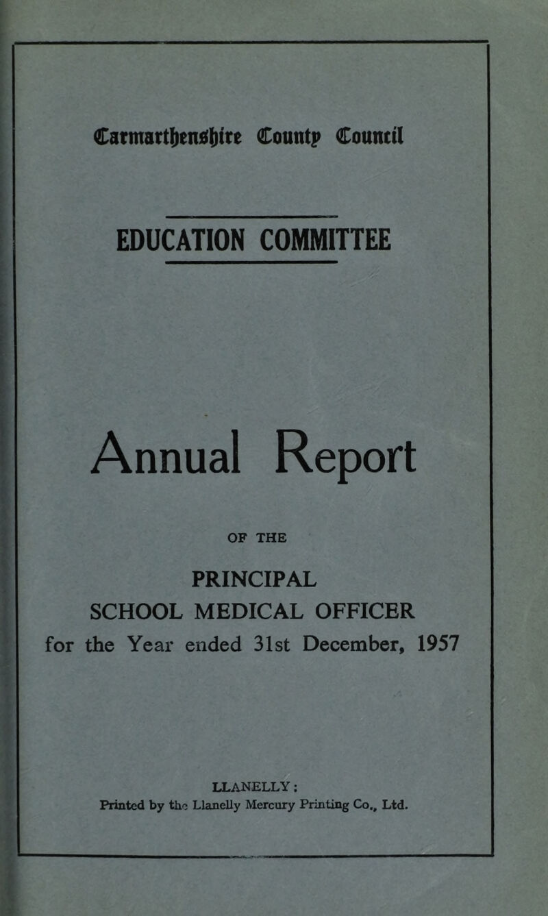 EDUCATION COMMITTEE Annual Report OF THE PRINCIPAL SCHOOL MEDICAL OFFICER for the Year ended 31st December, 1957 LLANELLY: Printed by the Llanelly Mercury Printing Co., Ltd.