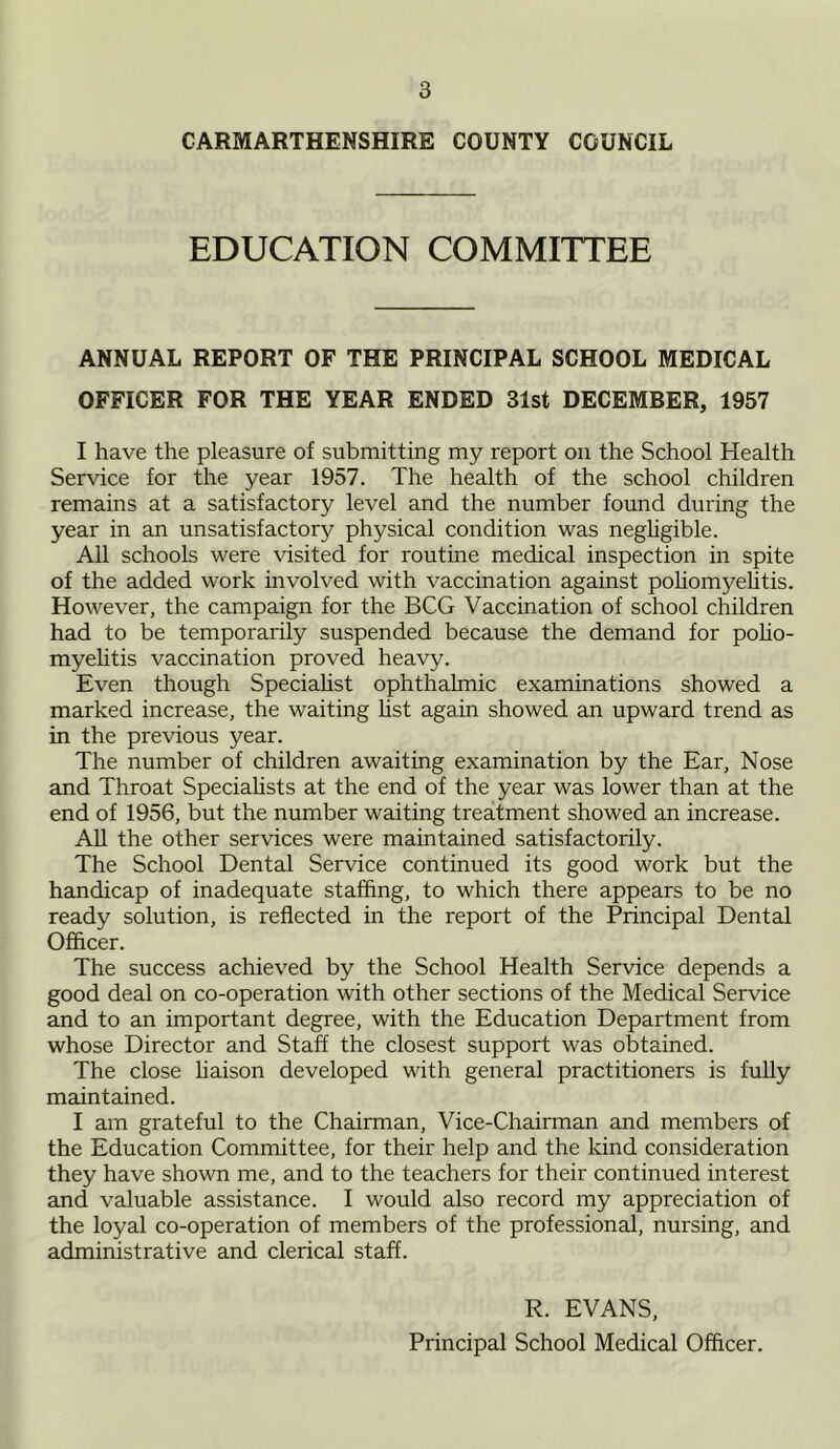 CARMARTHENSHIRE COUNTY COUNCIL EDUCATION COMMITTEE ANNUAL REPORT OF THE PRINCIPAL SCHOOL MEDICAL OFFICER FOR THE YEAR ENDED 31st DECEMBER, 1957 I have the pleasure of submitting my report on the School Health Service for the year 1957. The health of the school children remains at a satisfactory level and the number found during the year in an unsatisfactory physical condition was negligible. All schools were visited for routine medical inspection in spite of the added work involved with vaccination against poliomyelitis. However, the campaign for the BCG Vaccination of school children had to be temporarily suspended because the demand for polio- myelitis vaccination proved heavy. Even though Specialist ophthalmic examinations showed a marked increase, the waiting list again showed an upward trend as in the previous year. The number of children awaiting examination by the Ear, Nose and Throat Specialists at the end of the year was lower than at the end of 1956, but the number waiting treatment showed an increase. All the other services were maintained satisfactorily. The School Dental Service continued its good work but the handicap of inadequate staffing, to which there appears to be no ready solution, is reflected in the report of the Principal Dental Officer. The success achieved by the School Health Service depends a good deal on co-operation with other sections of the Medical Service and to an important degree, with the Education Department from whose Director and Staff the closest support was obtained. The close liaison developed with general practitioners is fully maintained. I am grateful to the Chairman, Vice-Chairman and members of the Education Committee, for their help and the kind consideration they have shown me, and to the teachers for their continued interest and valuable assistance. I would also record my appreciation of the loyal co-operation of members of the professional, nursing, and administrative and clerical staff. R. EVANS, Principal School Medical Officer.