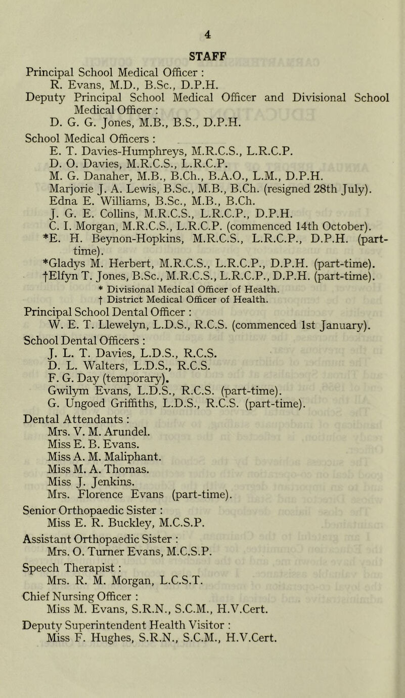 STAFF Principal School Medical Officer : R. Evans, M.D., B.Sc., D.P.H. Deputy Principal School Medical Officer and Divisional School Medical Officer : D. G. G. Jones, M.B., B.S., D.P.H. School Medical Officers : E. T. Davies-Humphreys, M.R.C.S., L.R.C.P. D. O. Davies, M.R.C.S., L.R.C.P. M. G. Danaher, M.B., B.Ch., B.A.O., L.M., D.P.H. Marjorie J. A. Lewis, B.Sc., M.B., B.Ch. (resigned 28th July). Edna E. Williams, B.Sc., M.B., B.Ch. J. G. E. Coffins, M.R.C.S., L.R.C.P., D.P.H. C. I. Morgan, M.R.C.S., L.R.C.P. (commenced 14th October). *E. H. Beynon-Hopkins, M.R.C.S., L.R.C.P., D.P.H. (part- time). *Gladys M. Herbert, M.R.C.S., L.R.C.P., D.P.H. (part-time). •fElfyn T. Jones, B.Sc., M.R.C.S., L.R.C.P., D.P.H. (part-time). * Divisional Medical Officer of Health, t District Medical Officer of Health. Principal School Dental Officer : W. E. T. Llewelyn, L.D.S., R.C.S. (commenced 1st January). School Dental Officers : J. L. T. Davies, L.D.S., R.C.S. D. L. Walters, L.D.S., R.C.S. F. G. Day (temporary). Gwilym Evans, L.D.S., R.C.S. (part-time). G. Ungoed Griffiths, L.D.S., R.C.S. (part-time). Dental Attendants : Mrs. V. M. Arundel. Miss E. B. Evans. Miss A. M. Maliphant. Miss M. A. Thomas. Miss J. Jenkins. Mrs. Florence Evans (part-time). Senior Orthopaedic Sister : Miss E. R. Buckley, M.C.S.P. Assistant Orthopaedic Sister : Mrs. O. Turner Evans, M.C.S.P. Speech Therapist : Mrs. R. M. Morgan, L.C.S.T. Chief Nursing Officer : Miss M. Evans, S.R.N., S.C.M., H.V.Cert. Deputy Superintendent Health Visitor : Miss F. Hughes, S.R.N., S.C.M., H.V.Cert.