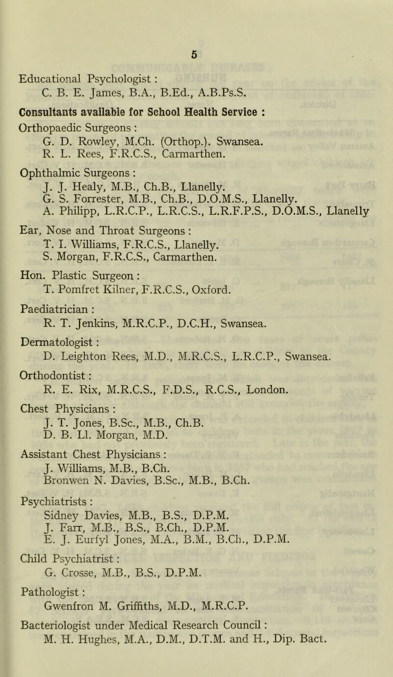 Educational Psychologist: C. B. E. James, B.A., B.Ed., A.B.Ps.S. Consultants available for School Health Service : Orthopaedic Surgeons : G. D. Rowley, M.Ch. (Orthop.). Swansea. R. L. Rees, F.R.C.S., Carmarthen. Ophthalmic Surgeons : J. J. Healy, M.B., Ch.B., Llanelly. G. S. Forrester, M.B., Ch.B., D.O.M.S., Llanelly. A. Philipp, L.R.C.P., L.R.C.S., L.R.F.P.S., D.O.M.S., Llanelly Ear, Nose and Throat Surgeons : T. I. Williams, F.R.C.S., Llanelly. S. Morgan, F.R.C.S., Carmarthen. Hon. Plastic Surgeon : T. Pomfret Kilner, F.R.C.S., Oxford. Paediatrician : R. T. Jenkins, M.R.C.P., D.C.H., Swansea. Dermatologist: D. Leighton Rees, M.D., M.R.C.S., L.R.C.P., Swansea. Orthodontist: R. E. Rix, M.R.C.S., F.D.S., R.C.S., London. Chest Physicians : J. T. Jones, B.Sc., M.B., Ch.B. D. B. LI. Morgan, M.D. Assistant Chest Physicians: J. Williams, M.B., B.Ch. Bronwen N. Davies, B.Sc., M.B., B.Ch. Psychiatrists : Sidney Davies, M.B., B.S., D.P.M. J. Farr, M.B., B.S., B.Ch., D.P.M. E. J. Eurfyl Jones, M.A., B.M., B.Ch., D.P.M. Child Psychiatrist: G. Crosse, M.B., B.S., D.P.M. Pathologist: Gwenfron M. Griffiths, M.D., M.R.C.P. Bacteriologist under Medical Research Council: M. H. Hughes, M.A., D.M., D.T.M. and H., Dip. Bact.