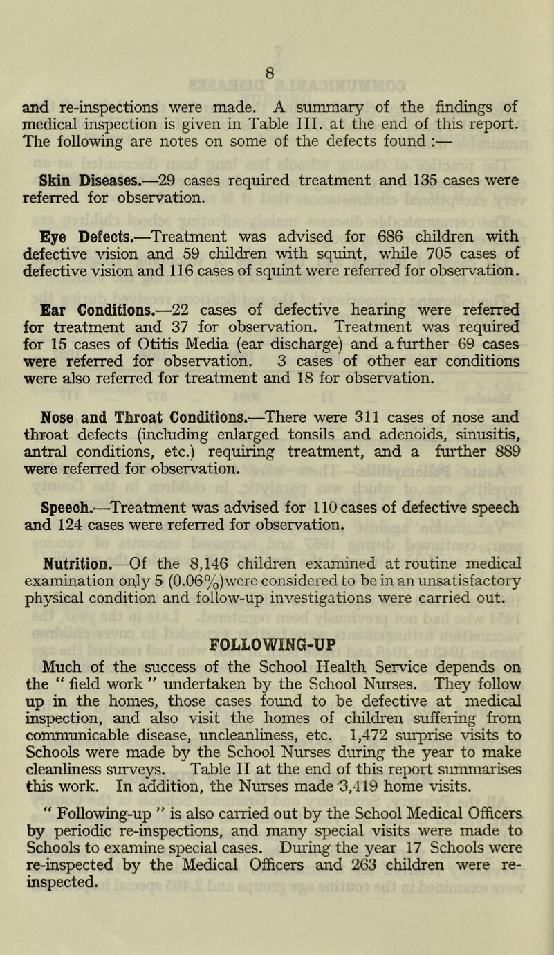 and re-inspections were made. A summary of the findings of medical inspection is given in Table III. at the end of this report. The following are notes on some of the defects found :— Skin Diseases.—29 cases required treatment and 135 cases were referred for observation. Eye Defects.—Treatment was advised for 686 children with defective vision and 59 children with squint, wliile 705 cases of defective vision and 116 cases of squint were referred for observation. Ear Conditions.—22 cases of defective hearing were referred for treatment and 37 for observation. Treatment was required for 15 cases of Otitis Media (ear discharge) and a further 69 cases were referred for observation. 3 cases of other ear conditions were also referred for treatment and 18 for observation. Nose and Throat Conditions.'—There were 311 cases of nose and throat defects (including enlarged tonsils and adenoids, sinusitis, antral conditions, etc.) requiring treatment, and a further 889 were referred for observation. Speech.—Treatment was advised for 110 cases of defective speech and 124 cases were referred for observation. Nutrition.—Of the 8,146 children examined at routine medical examination only 5 (0.06%)were considered to be in an unsatisfactory physical condition and follow-up investigations were carried out. FOLLOWING-UP Much of the success of the School Health Service depends on the “ field work ” undertaken by the School Nurses. They follow up in the homes, those cases found to be defective at medical inspection, and also visit the homes of children suffering from communicable disease, uncleanliness, etc. 1,472 surprise visits to Schools were made by the School Nurses during the year to make cleanliness surveys. Table II at the end of this report summarises this work. In addition, the Nurses made 3,419 home visits. Following-up ” is also carried out by the School Medical Officers by periodic re-inspections, and many special visits were made to Schools to examine special cases. During the year 17 Schools were re-inspected by the Medical Officers and 263 children were re- inspected.