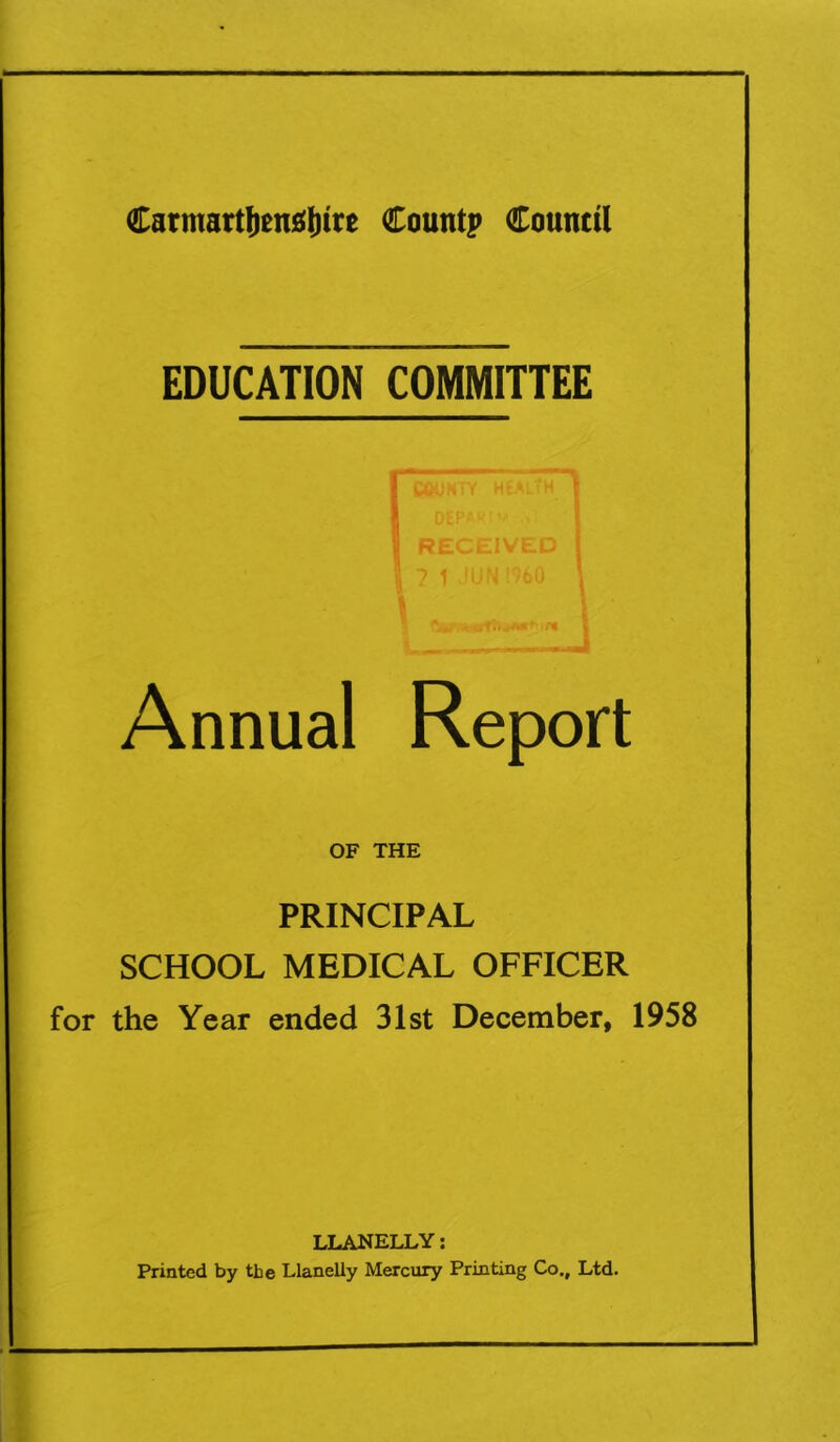 EDUCATION COMMITTEE COUNTY HEALTH DEPA^.• RECEIVED 7 1 JUN I960 Annual Report OF THE PRINCIPAL SCHOOL MEDICAL OFFICER the Year ended 31st December, 1958 LLANELLY: Printed by the Llanelly Mercury Printing Co., Ltd.