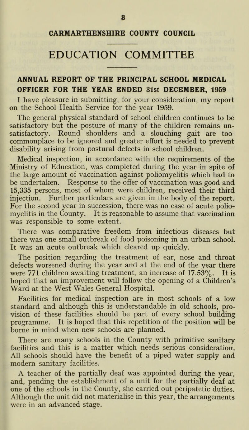 s CARMARTHENSHIRE COUNTY COUNCIL EDUCATION COMMITTEE ANNUAL REPORT OF THE PRINCIPAL SCHOOL MEDICAL OFFICER FOR THE YEAR ENDED 31st DECEMBER, 1959 I have pleasure in submitting, for your consideration, my report on the School Health Service for the year 1959. The general physical standard of school children continues to be satisfactory but the posture of many of the children remains un- satisfactory. Round shoulders and a slouching gait are too commonplace to be ignored and greater effort is needed to prevent disability arising from postural defects in school children. Medical inspection, in accordance with the requirements of the Ministry of Education, was completed during the year in spite of the large amount of vaccination against poliomyelitis which had to be undertaken. Response to the offer of vaccination was good and 15,335 persons, most of whom were children, received their third injection. Further particulars are given in the body of the report. For the second year in succession, there was no case of acute polio- myelitis in the County. It is reasonable to assume that vaccination was responsible to some extent. There was comparative freedom from infectious diseases but there was one small outbreak of food poisoning in an urban school. It was an acute outbreak which cleared up quickly. The position regarding the treatment of ear, nose and throat defects worsened during the year and at the end of the year there were 771 children awaiting treatment, an increase of 17.53%. It is hoped that an improvement will follow the opening of a Children’s Ward at the West Wales General Hospital. Facilities for medical inspection are in most schools of a low standard and although this is understandable in old schools, pro- vision of these facilities should be part of every school building programme. It is hoped that this repetition of the position will be borne in mind when new schools are planned. There are many schools in the County with primitive sanitary facilities and this is a matter which needs serious consideration. All schools should have the benefit of a piped water supply and modem sanitary facilities. A teacher of the partially deaf was appointed during the year, and, pending the establishment of a unit for the partially deaf at one of the schools in the County, she carried out peripatetic duties. Although the unit did not materialise in this year, the arrangements were in an advanced stage.