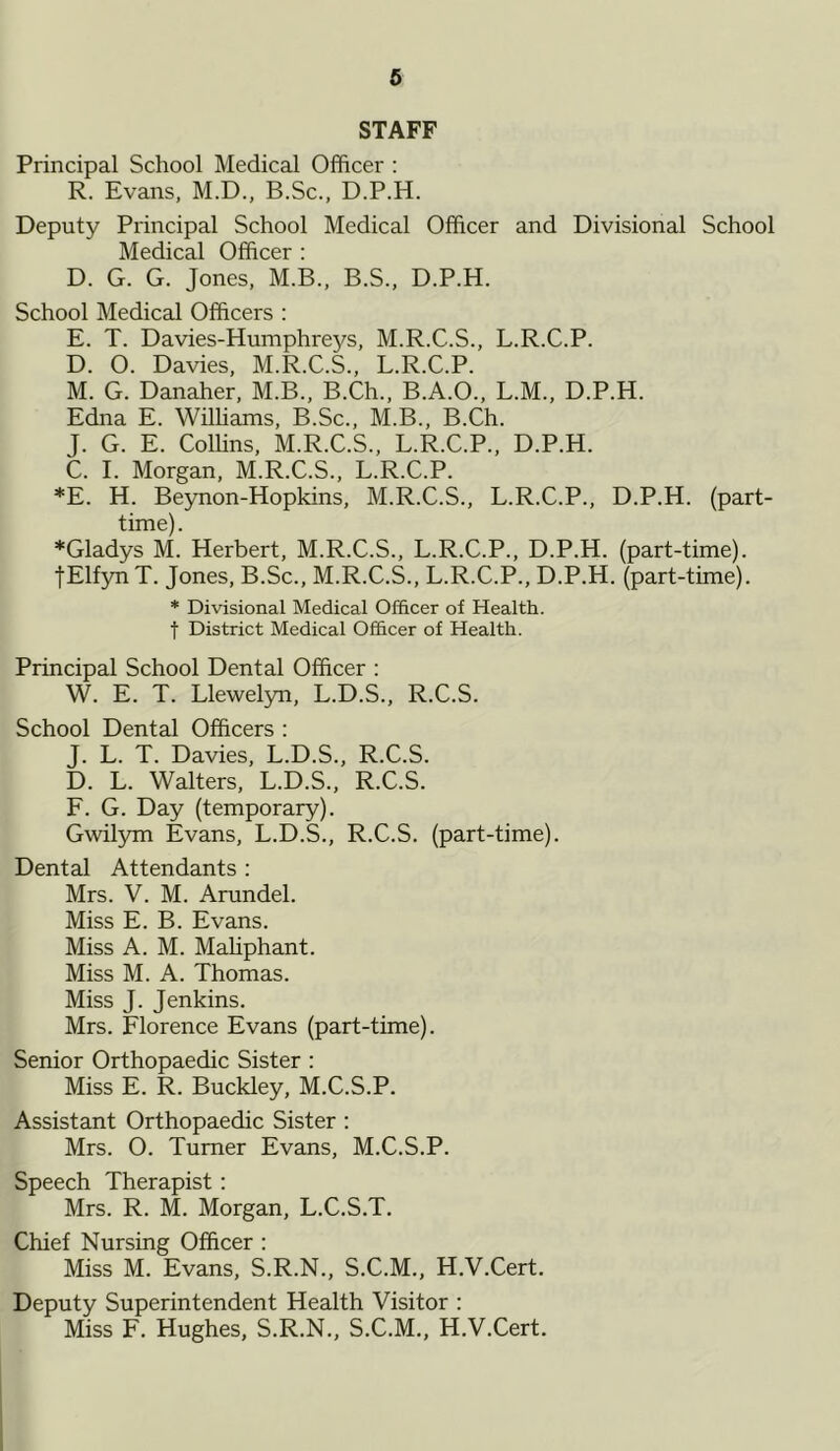 STAFF Principal School Medical Officer : R. Evans, M.D., B.Sc., D.P.H. Deputy Principal School Medical Officer and Divisional School Medical Officer : D. G. G. Jones, M.B., B.S., D.P.H. School Medical Officers : E. T. Davies-Humphreys, M.R.C.S., L.R.C.P. D. O. Davies, M.R.C.S., L.R.C.P. M. G. Danaher, M.B., B.Ch., B.A.O., L.M., D.P.H. Edna E. Williams, B.Sc., M.B., B.Ch. J. G. E. Coffins, M.R.C.S., L.R.C.P., D.P.H. C. I. Morgan, M.R.C.S., L.R.C.P. *E. H. Beynon-Hopkins, M.R.C.S., L.R.C.P., D.P.H. (part- time). ♦Gladys M. Herbert, M.R.C.S., L.R.C.P., D.P.H. (part-time). fElfynT. Jones, B.Sc., M.R.C.S., L.R.C.P., D.P.H. (part-time). * Divisional Medical Officer of Health, f District Medical Officer of Health. Principal School Dental Officer : W. E. T. Llewelyn, L.D.S., R.C.S. School Dental Officers : J. L. T. Davies, L.D.S., R.C.S. D. L. Walters, L.D.S., R.C.S. F. G. Day (temporary). Gwilym Evans, L.D.S., R.C.S. (part-time). Dental Attendants : Mrs. V. M. Arundel. Miss E. B. Evans. Miss A. M. Maliphant. Miss M. A. Thomas. Miss J. Jenkins. Mrs. Florence Evans (part-time). Senior Orthopaedic Sister : Miss E. R. Buckley, M.C.S.P. Assistant Orthopaedic Sister : Mrs. O. Turner Evans, M.C.S.P. Speech Therapist: Mrs. R. M. Morgan, L.C.S.T. Chief Nursing Officer : Miss M. Evans, S.R.N., S.C.M., H.V.Cert. Deputy Superintendent Health Visitor : Miss F. Hughes, S.R.N., S.C.M., H.V.Cert.