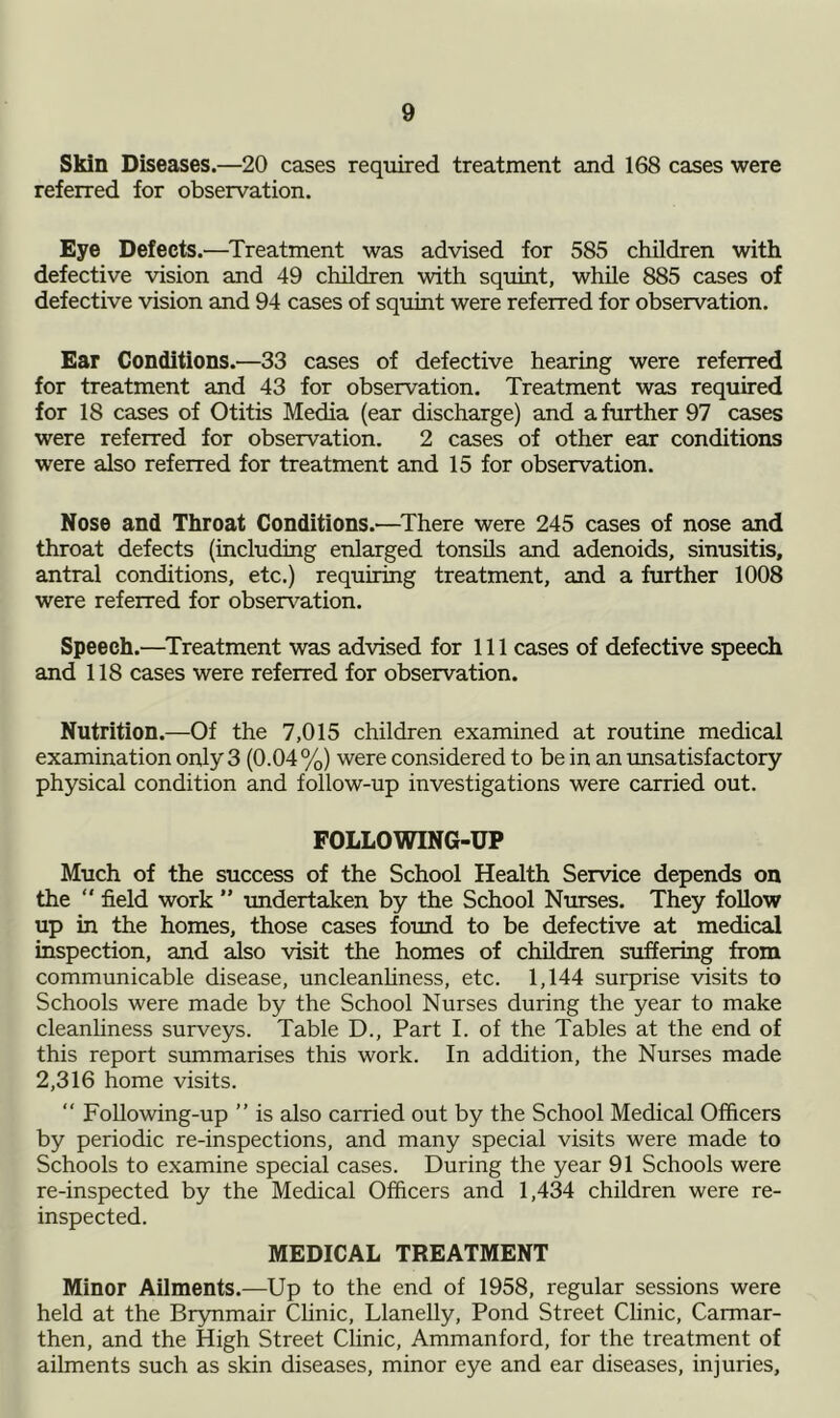 Skin Diseases.—20 cases required treatment and 168 cases were referred for observation. Eye Defects.—Treatment was advised for 585 children with defective vision and 49 children with squint, while 885 cases of defective vision and 94 cases of squint were referred for observation. Ear Conditions.—33 cases of defective hearing were referred for treatment and 43 for observation. Treatment was required for 18 cases of Otitis Media (ear discharge) and a further 97 cases were referred for observation. 2 cases of other ear conditions were also referred for treatment and 15 for observation. Nose and Throat Conditions.—There were 245 cases of nose and throat defects (including enlarged tonsils and adenoids, sinusitis, antral conditions, etc.) requiring treatment, and a further 1008 were referred for observation. Speech.—Treatment was advised for 111 cases of defective speech and 118 cases were referred for observation. Nutrition.—Of the 7,015 children examined at routine medical examination only 3 (0.04%) were considered to be in an unsatisfactory physical condition and follow-up investigations were carried out. FOLLOWING-UP Much of the success of the School Health Service depends on the “ field work ” undertaken by the School Nurses. They follow up in the homes, those cases found to be defective at medical inspection, and also visit the homes of children suffering from communicable disease, uncleanliness, etc. 1,144 surprise visits to Schools were made by the School Nurses during the year to make cleanliness surveys. Table D., Part I. of the Tables at the end of this report summarises this work. In addition, the Nurses made 2,316 home visits. “ Following-up ” is also carried out by the School Medical Officers by periodic re-inspections, and many special visits were made to Schools to examine special cases. During the year 91 Schools were re-inspected by the Medical Officers and 1,434 children were re- inspected. MEDICAL TREATMENT Minor Ailments.—Up to the end of 1958, regular sessions were held at the Brynmair Clinic, Llanelly, Pond Street Clinic, Carmar- then, and the High Street Clinic, Ammanford, for the treatment of ailments such as skin diseases, minor eye and ear diseases, injuries.