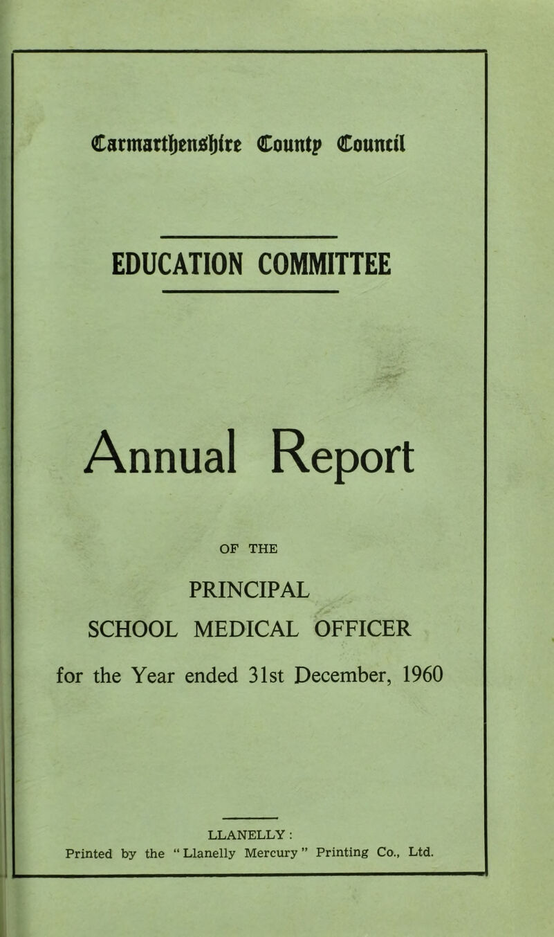 EDUCATION COMMITTEE Annual Report OF THE PRINCIPAL SCHOOL MEDICAL OFFICER for the Year ended 31st December, 1960 LLANELLY: Printed by the “ Llanelly Mercury ” Printing Co., Ltd.