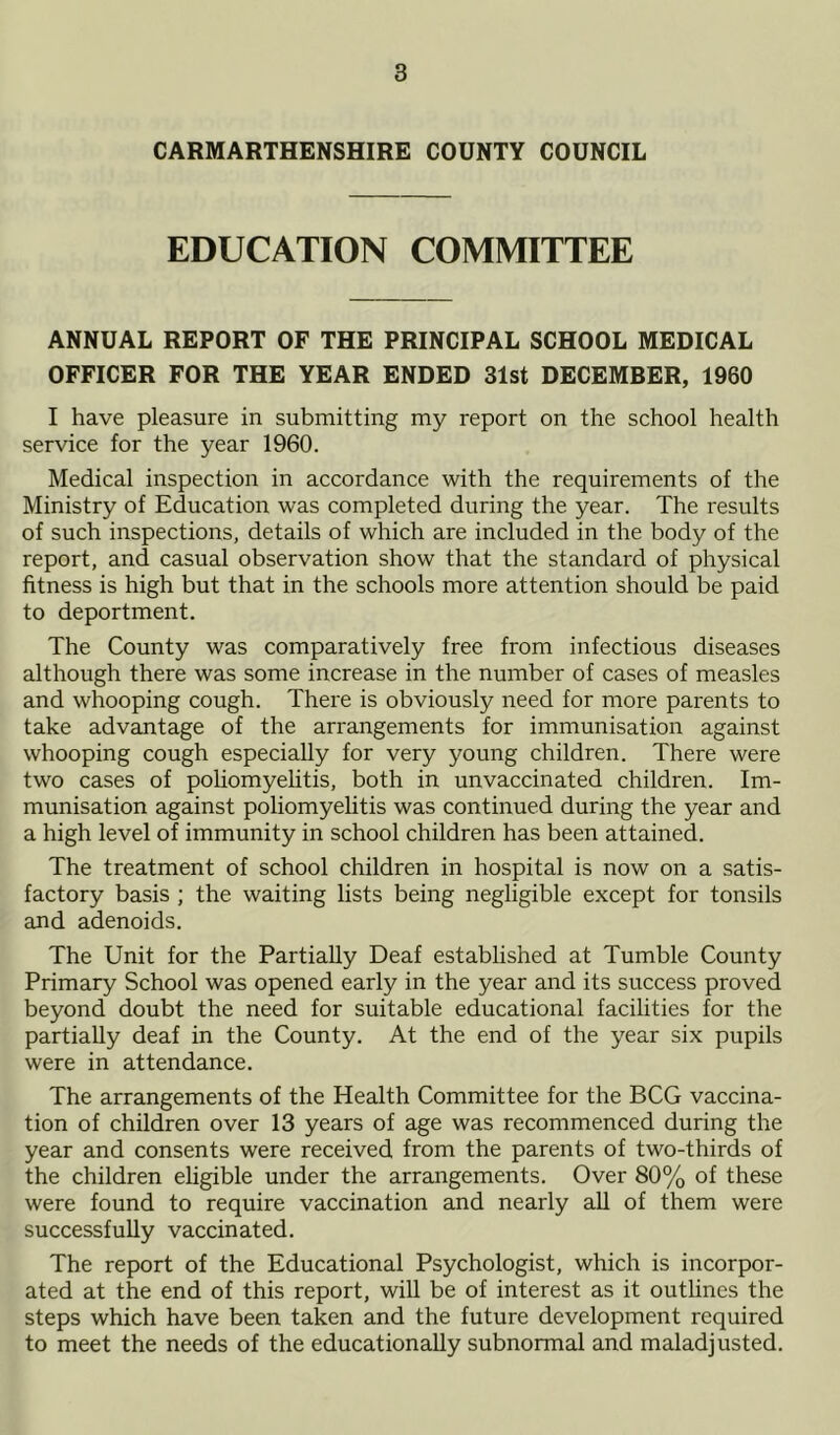 CARMARTHENSHIRE COUNTY COUNCIL EDUCATION COMMITTEE ANNUAL REPORT OF THE PRINCIPAL SCHOOL MEDICAL OFFICER FOR THE YEAR ENDED 31st DECEMBER, 1960 I have pleasure in submitting my report on the school health service for the year 1960. Medical inspection in accordance with the requirements of the Ministry of Education was completed during the year. The results of such inspections, details of which are included in the body of the report, and casual observation show that the standard of physical fitness is high but that in the schools more attention should be paid to deportment. The County was comparatively free from infectious diseases although there was some increase in the number of cases of measles and whooping cough. There is obviously need for more parents to take advantage of the arrangements for immunisation against whooping cough especially for very young children. There were two cases of poliomyelitis, both in unvaccinated children. Im- munisation against poliomyelitis was continued during the year and a high level of immunity in school children has been attained. The treatment of school children in hospital is now on a satis- factory basis ; the waiting lists being negligible except for tonsils and adenoids. The Unit for the Partially Deaf established at Tumble County Primary School was opened early in the year and its success proved beyond doubt the need for suitable educational facilities for the partially deaf in the County. At the end of the year six pupils were in attendance. The arrangements of the Health Committee for the BCG vaccina- tion of children over 13 years of age was recommenced during the year and consents were received from the parents of two-thirds of the children eligible under the arrangements. Over 80% of these were found to require vaccination and nearly all of them were successfully vaccinated. The report of the Educational Psychologist, which is incorpor- ated at the end of this report, will be of interest as it outlines the steps which have been taken and the future development required to meet the needs of the educationally subnormal and maladjusted.