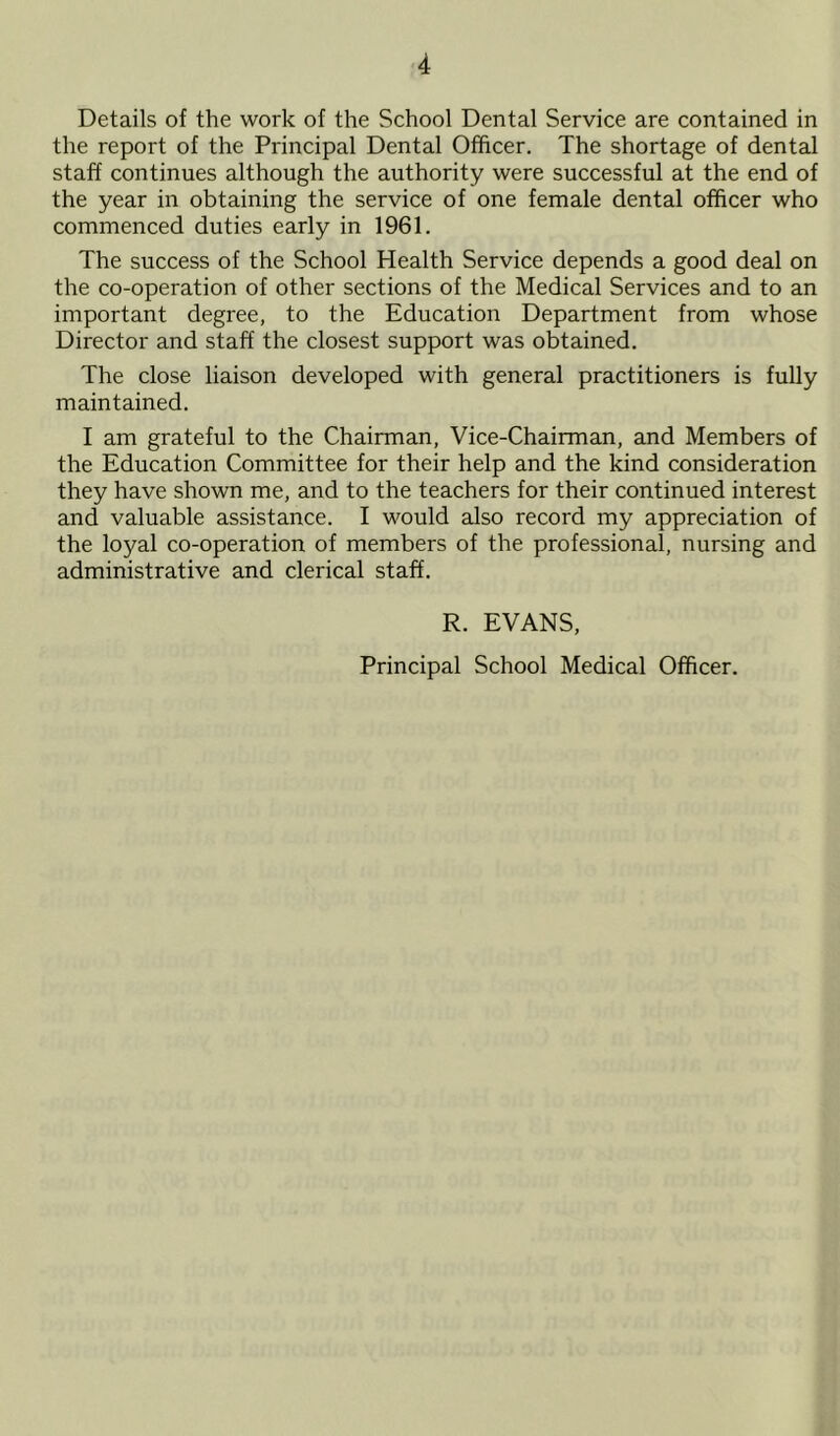 Details of the work of the School Dental Service are contained in the report of the Principal Dental Officer. The shortage of dental staff continues although the authority were successful at the end of the year in obtaining the service of one female dental officer who commenced duties early in 1961. The success of the School Health Service depends a good deal on the co-operation of other sections of the Medical Services and to an important degree, to the Education Department from whose Director and staff the closest support was obtained. The close liaison developed with general practitioners is fully maintained. I am grateful to the Chairman, Vice-Chairman, and Members of the Education Committee for their help and the kind consideration they have shown me, and to the teachers for their continued interest and valuable assistance. I would also record my appreciation of the loyal co-operation of members of the professional, nursing and administrative and clerical staff. R. EVANS, Principal School Medical Officer.