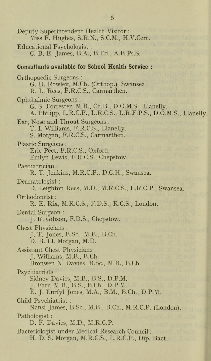 G Deputy Superintendent Health Visitor : Miss F. Hughes, S.R.N., S.C.M., H.V.Cert. Educational Psychologist : C. B. E. James, B.A., B.Ed., A.B.Ps.S. Consultants available for School Health Service : Orthopaedic Surgeons : G. D. Rowley, M.Ch. (Orthop.) Swansea. R. L. Rees, F.R.C.S., Carmarthen. Ophthalmic Surgeons : G. S. Forrester, M.B., Ch.B., D.O.M.S., Llanelly. A. Philipp, L.R.C.P., L.R.C.S., L.R.F.P.S., D.O.M.S., Llanelly. Ear, Nose and Throat Surgeons : T. I. Williams, F.R.C.S., Llanelly. S. Morgan, F.R.C.S., Carmarthen. Plastic Surgeons : Eric Peet, F.R.C.S., Oxford. Emlyn Lewis, F.R.C.S., Chepstow. Paediatrician : R. T. Jenkins, M.R.C.P., D.C.H., Swansea. Dermatologist : D. Leighton Rees, M.D., M.R.C.S., L.R.C.P., Swansea. Orthodontist : R. E. Rix, M.R.C.S., F.D.S., R.C.S., London. Dental Surgeon : J. R. Gibson, F.D.S., Chepstow. Chest Physicians : J. T. Jones, B.Sc., M.B., B.Ch. D. B. LI. Morgan, M.D. Assistant Chest Physicians : J. Williams, M.B., B.Ch. Bronwen N. Davies, B.Sc., M.B., B.Ch. Psychiatrists : Sidney Davies, M.B., B.S., D.P.M. J. Farr, M.B., B.S., B.Ch., D.P.M. E. J. Eurfyl Jones, M.A., B.M., B.Ch., D.P.M. Child Psychiatrist : Nansi James, B.Sc., M.B., B.Ch., M.R.C.P. (London). Pathologist : D. F. Davies, M.D., M.R.C.P. Bacteriologist under Medical Research Council: H. D. S. Morgan, M.R.C.S., L.R.C.P., Dip. Bact.